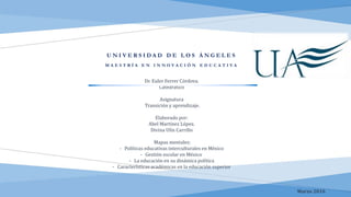 U N I V E R S I D A D D E L O S Á N G E L E S
M A E S T R Í A E N I N N O V A C I Ó N E D U C A T I V A
Dr. Euler Ferrer Córdova.
Catedrático
Asignatura
Transición y aprendizaje.
Elaborado por:
Abel Martínez López.
Divina Ulín Carrillo
Mapas mentales:
- Políticas educativas interculturales en México
- Gestión escolar en México
- La educación en su dinámica política
- Características académicas en la educación superior
Marzo 2016
 