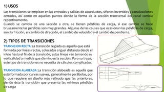 Las transiciones se emplean en las entradas y salidas de acueductos, sifones invertidos y canalizaciones
cerradas, así como en aquellos puntos donde la forma de la sección transversal del canal cambia
repentinamente.
Cuando se cambia de una sección a otra, se tienen pérdidas de carga, si ese cambio se hace
bruscamente las pérdidas son muy grandes. Algunas de las causas que ocasionan las pérdidas de carga,
son: la fricción, el cambio de dirección, el cambio de velocidad y el cambio de pendiente.
1) USOS
2) TIPOS DE TRANSICIONES
TRANSICION RECTA:La transición reglada es aquella que está
formada por líneas rectas, colocadas a igual distancia desde el
inicio hasta el fin de la transición, estas líneas van tomando su
verticalidad a medida que disminuye la sección. Para su trazo,
este tipo de transiciones no necesita de cálculos complicados.
TRANSICION ALABEADA:La transición alabeada es aquella que
está formada por curvas suaves, generalmente parábolas, por
lo que requiere un diseño más refinado que las anteriores,
siendo ésta la transición que presenta las mínimas pérdidas
de carga
 