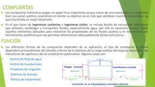 COMPUERTAS
 Las compuertas hidráulicas juegan un papel muy importante ya que nacen de una necesidad o un problema
bien sea social, político, económico en donde su objetivo no es más que satisfacer nuestras necesidades ya
que nos brinda un mejor desarrollo.
 En el que hacer de ingenieros sanitarios e ingenieros civiles, se incluye diseño de estructuras hidráulicas
que almacén, contengan y transporten fluidos, especialmente agua, por ello es necesario conocer todos
aquellos elementos aplicados para relacionar las propiedades de los fluidos quietos y en movimiento con
herramientas analíticas que nos permitan dimensionar adecuadamente dichas estructuras.
FUNCIÓN
 Las diferentes formas de las compuertas dependen de su aplicación, el tipo de compuerta a utilizar
dependerá principalmente del tamaño y forma de la abertura de la carga estática del espacio disponible, del
mecanismo de apertura y de las condiciones particulares. Algunos casos son:
 Control de flujo de agua.
 Control de inundaciones.
 Proyectos de irrigación.
 Sistemas de drenaje.
 Plantas de tratamiento.
 