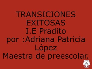 TRANSICIONES
EXITOSAS
I.E Pradito
por :Adriana Patricia
López
Maestra de preescolar.
 
