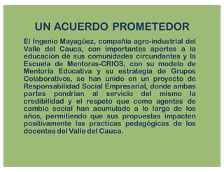 UN ACUERDO PROMETEDOR
El Ingenio Mayagüez, compañía agro-industrial del
Valle del Cauca, con importantes aportes a la
educación de sus comunidades circundantes y la
Escuela de Mentoras-CRIOS, con su modelo de
Mentoría Educativa y su estrategia de Grupos
Colaborativos, se han unido en un proyecto de
Responsabilidad Social Empresarial, donde ambas
partes pondrían al servicio del mismo la
credibilidad y el respeto que como agentes de
cambio social han acumulado a lo largo de los
años, permitiendo que sus propuestas impacten
positivamente las practicas pedagógicas de los
docentes del Valle del Cauca.
 