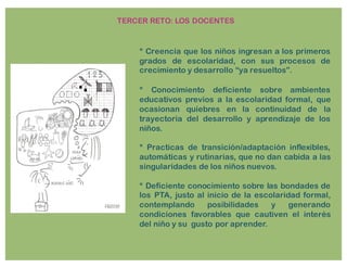 * Creencia que los niños ingresan a los primeros
grados de escolaridad, con sus procesos de
crecimiento y desarrollo “ya resueltos”.
* Conocimiento deficiente sobre ambientes
educativos previos a la escolaridad formal, que
ocasionan quiebres en la continuidad de la
trayectoria del desarrollo y aprendizaje de los
niños.
* Practicas de transición/adaptación inflexibles,
automáticas y rutinarias, que no dan cabida a las
singularidades de los niños nuevos.
* Deficiente conocimiento sobre las bondades de
los PTA, justo al inicio de la escolaridad formal,
contemplando posibilidades y generando
condiciones favorables que cautiven el interés
del niño y su gusto por aprender.
TERCER RETO: LOS DOCENTES
 