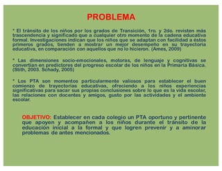 PROBLEMA
* El tránsito de los niños por los grados de Transición, 1ro. y 2do. revisten más
trascendencia y significado que a cualquier otro momento de la cadena educativa
formal. Investigaciones indican que los niños que se adaptan con facilidad a éstos
primeros grados, tienden a mostrar un mejor desempeño en su trayectoria
educativa, en comparación con aquellos que no lo hicieron. (Ames, 2009)
* Las dimensiones socio-emocionales, motoras, de lenguaje y cognitivas se
convertían en predictores del progreso escolar de los niños en la Primaria Básica.
(Stith, 2003. Schady, 2005)
* Los PTA son momentos particularmente valiosos para establecer el buen
comienzo de trayectorias educativas, ofreciendo a los niños experiencias
significativas para sacar sus propias conclusiones sobre lo que es la vida escolar,
las relaciones con docentes y amigos, gusto por las actividades y el ambiente
escolar.
OBJETIVO: Establecer en cada colegio un PTA oportuno y pertinente
que apoyen y acompañen a los niños durante el tránsito de la
educación inicial a la formal y que logren prevenir y a aminorar
problemas de antes mencionados.
 