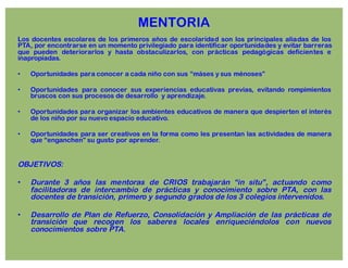 MENTORIA
Los docentes escolares de los primeros años de escolaridad son los principales aliadas de los
PTA, por encontrarse en un momento privilegiado para identificar oportunidades y evitar barreras
que pueden deteriorarlos y hasta obstaculizarlos, con prácticas pedagógicas deficientes e
inapropiadas.
• Oportunidades para conocer a cada niño con sus “máses y sus ménoses”
• Oportunidades para conocer sus experiencias educativas previas, evitando rompimientos
bruscos con sus procesos de desarrollo y aprendizaje.
• Oportunidades para organizar los ambientes educativos de manera que despierten el interés
de los niño por su nuevo espacio educativo.
• Oportunidades para ser creativos en la forma como les presentan las actividades de manera
que “enganchen” su gusto por aprender.
OBJETIVOS:
• Durante 3 años las mentoras de CRIOS trabajarán “in situ”, actuando como
facilitadoras de intercambio de prácticas y conocimiento sobre PTA, con las
docentes de transición, primero y segundo grados de los 3 colegios intervenidos.
• Desarrollo de Plan de Refuerzo, Consolidación y Ampliación de las prácticas de
transición que recogen los saberes locales enriqueciéndolos con nuevos
conocimientos sobre PTA.
 