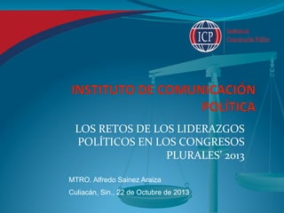 LOS	
  RETOS	
  DE	
  LOS	
  LIDERAZGOS	
  
POLÍTICOS	
  EN	
  LOS	
  CONGRESOS	
  
PLURALES’	
  2013	
  	
  
MTRO. Alfredo Sainez Araiza
Culiacán, Sin., 22 de Octubre de 2013

 