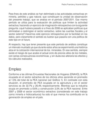 118                                                  Pedro Francke y Vicente Sotelo




Para fines de este análisis se han delimitado a las actividades extractivas en
minería, petróleo y gas natural, que constituyen la unidad de observación
del presente trabajo, que se analiza en el período 2007-2011. Ese mismo
período se utiliza para la evaluación de políticas que limiten la actividad
extractiva; haciendo un ejercicio de imaginación retrospectivo con la siguiente
pregunta: ¿qué hubiera pasado si a fines de 2006 se aplicaban políticas que
eliminaban o restringían el sector extractivo, sobre las cuentas fiscales y el
sector externo? Hacemos este ejercicio retrospectivo por la facilidad en los
datos, pero claramente el sentido es ilustrar que pasaría con una política de
este tipo en el futuro.
Al respecto, hay que tener presente que este período de análisis constituye
un intervalo inusitado ya que durante estos años se experimentó una histórica
alza en la cotización internacional de los minerales. En ese sentido, siempre
existe el riesgo de que acabe el actual ciclo de precios altos de los metales,
con serias consecuencias económicas, y sin duda eso alteraría los efectos y
los cálculos realizados.



Empleo
Conforme a las últimas Encuestas Nacionales de Hogares (ENAHO), la PEA
ocupada en el sector extractivo de los últimos años asciende en promedio
al 1,5% del total de la PEA nacional (ver Gráfico 1). En contraste con esta
situación, el promedio de PEA ocupada en la agricultura y en el sector
servicios es de 32,7% y 26,4% respectivamente. Mientras que la industria
ocupa en promedio a 8,6% y construcción 3,5% de la PEA nacional. Entre
2007 y 2009 el sector económico extractivo (considerado en este trabajo
como minería e hidrocarburos) ha sido el que menos ha contribuido en la
generación de empleo en el país.
 