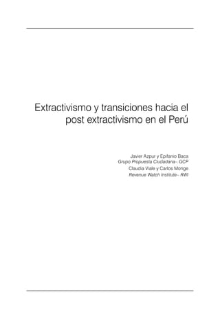 Extractivismo y transiciones hacia el post extractivismo en el Perú                    13




    Extractivismo y transiciones hacia el
            post extractivismo en el Perú


                                                        Javier Azpur y Epifanio Baca
                                                   Grupo Propuesta Ciudadana– GCP
                                                       Claudia Viale y Carlos Monge
                                                       Revenue Watch Institute– RWI
 