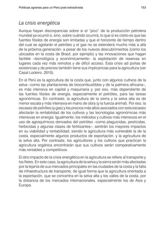 Políticas agrarias para un Perú post extractivista                              153




La crisis energética
Aunque hayan discrepancias sobre si el “pico” de la producción petrolera
mundial ya ocurrió o, sino, sobre cuándo ocurrirá, lo que sí es cierto es que las
fuentes fósiles de energía son limitadas y que el horizonte de tiempo dentro
del cual se agotarán el petróleo y el gas no se extenderá mucho más a allá
de la próxima generación; a pesar de los nuevos descubrimientos (como los
ubicados en la costa de Brasil, por ejemplo) y las innovaciones que hagan
factible –tecnológica y económicamente– la explotación de reservas en
lugares cada vez más remotos y de difícil acceso. Esta crisis ad portas de
existencias y de precios también tiene sus implicancias para la agricultura (ver
Casal Lodeiro, 2010).
En el Perú es la agricultura de la costa que, junto con algunos cultivos de la
selva –como las plantaciones de biocombustibles y de la palmera africana–,
es más intensiva en capital y maquinaria y, por eso, más dependiente de
las fuentes fósiles de energía, especialmente el petróleo, para las tareas
agronómicas. En contraste, la agricultura de la sierra y la selva alta es de
menor escala y más intensiva en mano de obra (y la fuerza animal). Por eso, la
escasez de petróleo (y gas) y los precios más altos asociados con esta escasez
afectarán la rentabilidad de los cultivos y las tecnologías agronómicas más
intensivas en energía. Igualmente, los métodos y cultivos más intensivos en el
uso de agroquímicos derivados del petróleo –como plaguicidas, pesticidas,
herbicidas y algunas clases de fertilizantes–, sentirán los mayores impactos
en su viabilidad y rentabilidad; siendo la agricultura más vulnerable la de la
costa, especialmente algunos productos de exportación, y la agricultura de
la selva alta. Por contraste, los agricultores y los cultivos que practican la
agricultura orgánica encontrarán que sus cultivos serán comparativamente
más rentables y competitivos.
El otro impacto de la crisis energética en la agricultura se refiere al transporte y
los fletes. En este caso, la agricultura de la selva y la sierra serán más afectadas
por la lejanía de sus mercados principales en las ciudades de la costa y la falta
de infraestructura de transporte; de igual forma que la agricultura orientada a
la exportación, que se concentra en la selva alta y los valles de la costa, por
la distancia de los mercados internacionales, especialmente los de Asia y
Europa.
 