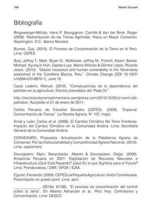 164                                                               Martin Scurrah




Bibliografía
Bingswanger-Mkhize, Hans P Bourgignon, Camille & Van der Brink, Roger.
                             .;
(2009). Redistribución de las Tierras Agrícolas: Hacia un Mayor Consenso.
Washington, D.C.: Banco Mundial.
Burneo, Zuly. (2010). El Proceso de Concentración de la Tierra en el Perú.
Lima: CEPES.
Bury, Jeffrey T.; Mark, Bryan G.; McKenzie, Jeffrey M.; French, Adam; Baraer,
Michael; Kyung In Huh; Zapata Luyo, Marco Alfonso & Gómez López, Ricardo
Jesús. (2010). “Glacier recession and human vulnerability in the Yanamarey
watershed of the Cordillera Blanca, Peru”. Climate Change (DOI 10.1007/
s10584-010-9870-1), June 15.
Casal Lodeiro, Manuel. (2010). “Consecuencias de la dependencia del
petróleo en la agricultura: Efectos previsibles del ‘Peak Oil’”.
http://revistasoberaniaalimentaria.wordpress.com/2010/12/05/el-cenit-del-
petroleo/. Accedido el 21 de enero de 2011.
Centro Peruano de Estudios Sociales (CEPES). (2009). “Especial:
Concentración de Tierras”. La Revista Agraria, N° 107, mayo.
Amat y León, Carlos et al. (2008). El Cambio Climático No Tiene Fronteras:
Impacto del Cambio Climático en la Comunidad Andina. Lima: Secretaría
General de la Comunidad Andina.
CONVEAGRO, Propuesta: Actualización de la Plataforma Agraria de
Consenso: Por las Institucionalidad y Competitividad Agraria Nacional. (2010).
Lima: septiembre.
Dourojeanni, Marc; Barandiarán, Alberto & Dourojeanni, Diego. (2009).
Amazonía Peruana en 2021: Explotación de Recursos Naturales e
Infraestructura ¿Qué Está Pasando? ¿Qué Es lo que Significa para el Futuro?
Lima: Pronaturaleza / DAR / SPDA / ICAA.
Eguren, Fernando. (2009). CEPES y la Pequeña Agricultura: Visión Contextuada.
Presentación en power point. Lima: abril.
______________. (2010a: 67-88). “El proceso de concentración del control
sobre la tierra”. En Alberto Adrianzén et al., Perú Hoy: Centralismo y
Concentración. Lima: DESCO.
 