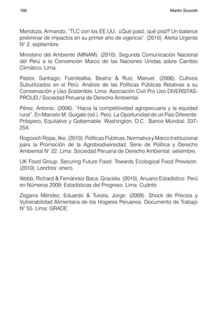 166                                                                 Martin Scurrah




Mendoza, Armando, “TLC con los EE.UU.: ¿Qué pasó, qué pisó? Un balance
preliminar de impactos en su primer año de vigencia”. (2010). Alerta Urgente
N° 2, septiembre.
Ministerio del Ambiente (MINAM). (2010). Segunda Comunicación Nacional
del Perú a la Convención Marco de las Naciones Unidas sobre Cambio
Climático. Lima.
Pastor, Santiago; Fuentealba, Beatriz & Ruiz, Manuel. (2006). Cultivos
Subutilizados en el Perú: Análisis de las Políticas Públicas Relativas a su
Conservación y Uso Sostenible. Lima: Asociación Civil Pro Uso DIVERSITAS-
PROUD / Sociedad Peruana de Derecho Ambiental.
Pérez, Antonio. (2006). “Hacia la competitividad agropecuaria y la equidad
rural”. En Marcelo M. Guigale (ed.). Perú: La Oportunidad de un País Diferente:
Próspero, Equitativo y Gobernable. Washington, D.C.: Banco Mundial: 237-
254.
Rogovich Rojas, Ilko. (2010). Políticas Públicas, Normativa y Marco Institucional
para la Promoción de la Agrobiodiversidad. Serie de Política y Derecho
Ambiental N° 22. Lima: Sociedad Peruana de Derecho Ambiental, setiembre.
UK Food Group. Securing Future Food: Towards Ecological Food Provision.
(2010). Londres: enero.
Webb, Richard & Fernández Baca, Graciela. (2010). Anuario Estadístico: Perú
en Números 2009: Estadísticas del Progreso. Lima: Cuánto.
Zegarra Méndez, Eduardo & Tuesta, Jorge. (2009). Shock de Precios y
Vulnerabilidad Alimentaria de los Hogares Peruanos. Documento de Trabajo
N° 55. Lima: GRADE.
 