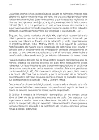 170                                                          Juan Carlos Sueiro C.




Durante la colonia e inicios de la república, la caza de mamíferos marinos para
obtener su aceite y material óseo de valor, fue una actividad principalmente
norteamericana e inglesa (pero no española) y que ha quedado registrada en
diversas descripciones de viajeros, al igual que en reportes de la burocracia
colonial (Tord, s.f.). La pesquería en esa época estuvo circunscrita a la
supervivencia o al comercio de pequeños volúmenes en los centros poblados
cercanos, realizado principalmente por indígenas (Flores Galindo, 1981).
El guano fue, desde mediados del siglo XIX, el principal recurso del erario
público peruano, que funcionó prácticamente sin impuestos, financiado por
la renta que cobraba el Estado por la extracción y venta, especialmente,
en Inglaterra (Bonilla, 1984; Mathew, 2009). Ya en el siglo XX la Compañía
Administradora del Guano era la encargada de administrar este recurso y
contaba con un departamento de investigación centrada principalmente en
las aves. La anchoveta era apreciada como el alimento que determinaba el
tamaño de la población de aves (y, por lo tanto, del volumen de las excretas).
Hasta mediados del siglo XX, la zona costera peruana (definiremos aquí de
manera práctica los distritos costeros del país) tenía relativamente pocos
habitantes. Un factor importante para el crecimiento poblacional en las últimas
décadas es la explotación de los recursos naturales: Talara y el petróleo (a
comienzos del siglo XX), Chimbote con la siderurgia y la pesca, Ilo la minería
y la pesca, Marcona con la minería; y por la necesidad de la dispersión
geográfica de la actividad pesquera en más o menos 20 ciudades costeras y
sus correspondientes cuencas (Thorp y Bertram, 1985).
Desde los años cincuenta del siglo pasado la captura de anchoveta es la más
importante actividad económica en el mar y en diversos lugares del litoral en
donde se procesa para obtener harina y aceite de pescado.
El Gráfico 1 muestra la información demográfica de los censos desde
1940 al 2007 de las jurisdicciones costeras del país. Dos aspectos son
importantes a resaltar: la escasa población en las jurisdicciones costeras a
inicios de ese período y la gran expansión poblacional en los años siguientes,
fundamentalmente asociada a la explotación de recursos naturales (pesca,
minas, petróleo, siderurgia).
 