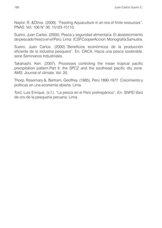 186                                                          Juan Carlos Sueiro C.




Naylor, R. &Otros. (2009). “Feeding Aquaculture in an era of finite resources”.
PNAS: Vol. 106 N° 36: 15103-15110.
Sueiro, Juan Carlos. (2005). Pesca y seguridad alimentaria. El abastecimiento
de pescado fresco en el Perú. Lima: ICSFCooperAccion. Monografía Samudra.
Sueiro, Juan Carlos. (2000).“Beneficios económicos de la producción
eficiente de la industria pesquera”. En: OACA. Hacia una pesca sostenible,
serie Seminarios Industriales.
Takahashi, Ken. (2007). Processes controling the mean tropical pacific
precipitation pattern.Part II: the SPCZ and the southeast pacific dry zone.
AMS: Journal of climate, Vol. 20.
Thorp, Rosemary & Bertram, Geoffrey. (1985). Perú 1890-1977. Crecimiento y
políticas en una economía abierta. Lima.
Tord, Luis Enrique. (s.f.). “La pesca en el Perú prehispánico”. En: SNP libro
                                                                       .El
de oro de la pesquería peruana. Lima.
 