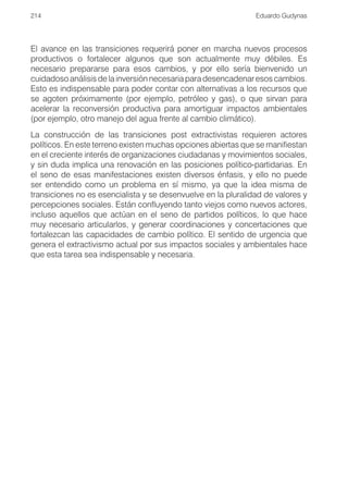 214                                                            Eduardo Gudynas




El avance en las transiciones requerirá poner en marcha nuevos procesos
productivos o fortalecer algunos que son actualmente muy débiles. Es
necesario prepararse para esos cambios, y por ello sería bienvenido un
cuidadoso análisis de la inversión necesaria para desencadenar esos cambios.
Esto es indispensable para poder contar con alternativas a los recursos que
se agoten próximamente (por ejemplo, petróleo y gas), o que sirvan para
acelerar la reconversión productiva para amortiguar impactos ambientales
(por ejemplo, otro manejo del agua frente al cambio climático).
La construcción de las transiciones post extractivistas requieren actores
políticos. En este terreno existen muchas opciones abiertas que se manifiestan
en el creciente interés de organizaciones ciudadanas y movimientos sociales,
y sin duda implica una renovación en las posiciones político-partidarias. En
el seno de esas manifestaciones existen diversos énfasis, y ello no puede
ser entendido como un problema en sí mismo, ya que la idea misma de
transiciones no es esencialista y se desenvuelve en la pluralidad de valores y
percepciones sociales. Están confluyendo tanto viejos como nuevos actores,
incluso aquellos que actúan en el seno de partidos políticos, lo que hace
muy necesario articularlos, y generar coordinaciones y concertaciones que
fortalezcan las capacidades de cambio político. El sentido de urgencia que
genera el extractivismo actual por sus impactos sociales y ambientales hace
que esta tarea sea indispensable y necesaria.
 