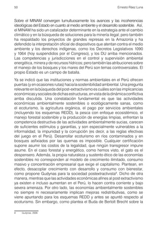 50                                                                Ernesto Ráez Luna



Sobre el MINAM convergen tumultuosamente los avances y las incoherencias
ideológicas del Estado en cuanto al medio ambiente y el desarrollo sostenible. Así,
el MINAM ha sido un catalizador determinante en la estrategia ante el cambio
climático y en la búsqueda de soluciones para la minería ilegal; pero también
ha respaldado los proyectos de grandes represas en la Amazonía y ha
defendido la interpretación oficial de dispositivos que atentan contra el medio
ambiente y los derechos indígenas, como los Decretos Legislativos 1090
y 1064 (hoy suspendidos por el Congreso), y los DU arriba mencionados.
Las competencias y jurisdicciones en el control y supervisión ambiental
energética, minera y de recursos hídricos; pero también las atribuciones sobre
el manejo de los bosques y los mares del Perú son temas controversiales. El
propio Estado es un campo de batalla.
Ya se indicó que las instituciones y normas ambientales en el Perú ofrecen
puertas (y en ocasiones rutas) hacia la sostenibilidad ambiental. Una pregunta
relevante en la búsqueda del post-extractivismo es cuáles son las implicancias
económicas y sociales de dichas estructuras, en vista de la dinámica conflictiva
arriba discutida. Una constatación fundamental es que las actividades
económicas ambientalmente sostenibles o ecológicamente sanas, como
el ecoturismo, la agricultura orgánica, el pago por servicios ambientales
(incluyendo los esquemas REDD), la pesca con enfoque ecosistémico, el
manejo forestal sostenible y la producción de energías limpias, enfrentan la
competencia destructiva de las actividades ambientalmente sucias, carecen
de suficientes estímulos y garantías, y son especialmente vulnerables a la
informalidad, la impunidad y la corrupción (es decir, a las reglas efectivas
del juego en el Perú). Desarrollar ecoturismo en ríos contaminados y en
bosques asfixiados por las quemas es imposible. Cualquier certificación
supone asumir los costos de la legalidad, que ningún transgresor impune
asume. En el caso forestal y energético, como hemos visto, el gato es el
despensero. Además, la propia naturaleza y sustento ético de las economías
sostenibles no corresponden al modelo de crecimiento ilimitado, consumo
masivo y concentración empresarial que exige el capitalismo. Plantean, en
efecto, desacoplar crecimiento con desarrollo y consumo con bienestar,
como propone Gudynas para la sociedad postextractivista8. Dicho de otra
manera, mientras que las actividades económicas afines al post extractivismo
ya existen e incluso aumentan en el Perú, lo hacen contra corriente y bajo
severa amenaza. Por otro lado, las economías ambientalmente sostenibles
no siempre ni necesariamente implican mejoras redistributivas, como se
viene apuntando para los esquemas REDD y antes se apuntó respecto al
ecoturismo. Sin embargo, como plantea el Buda de Bertolt Brecht sobre la

8	   Gudynas, 2009.
 