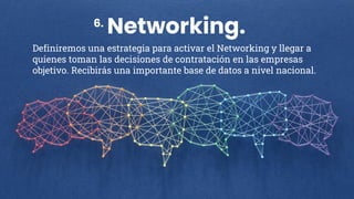 Networking.
Definiremos una estrategia para activar el Networking y llegar a
quienes toman las decisiones de contratación en las empresas
objetivo. Recibirás una importante base de datos a nivel nacional.
6.
 