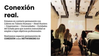 Conexión
real.
Estamos en contacto permanente con
Líderes en Talento Humano – Head Hunters
– Empresarios – Universidades – Entidades
del Estado para que nuestra comunidad se
emplee o logre objetivos profesionales.
Realizamos espacios permanentes de
CONEXIÓN como NETWORKING 5.0
 