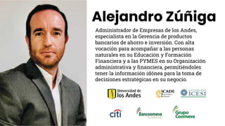 Alejandro Zúñiga
Administrador de Empresas de los Andes,
especialista en la Gerencia de productos
bancarios de ahorro e inversión. Con alta
vocación para acompañar a las personas
naturales en su Educación y Formación
Financiera y a las PYMES en su Organización
administrativa y financiera, permitiéndoles
tener la información idónea para la toma de
decisiones estratégicas en su negocio.
 