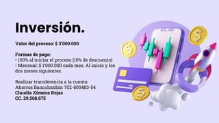 Inversión.
Valor del proceso: $ 3’000.000
Formas de pago:
• 100% al iniciar el proceso (10% de descuento)
• Mensual: $ 1’000.000 cada mes. Al inicio y los
dos meses siguientes.
Realizar transferencia a la cuenta
Ahorros Bancolombia: 702-800483-54
Claudia Ximena Rojas
CC. 29.568.675
 