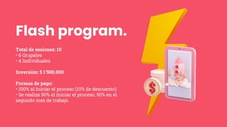Flash program.
Total de sesiones: 10
• 6 Grupales
• 4 Individuales
Inversión: $ 1’500.000
Formas de pago:
• 100% al iniciar el proceso (10% de descuento)
• Se realiza 50% al iniciar el proceso, 50% en el
segundo mes de trabajo.
 