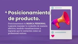 Posicionamiento
de producto.
Posicionaremos tu MARCA PERSONAL.
Lograrás manejar tu LinkedIn de manera
efectiva, tendrás visualizaciones y
lograrás que te contacten como un
profesional exitoso.
4.
 
