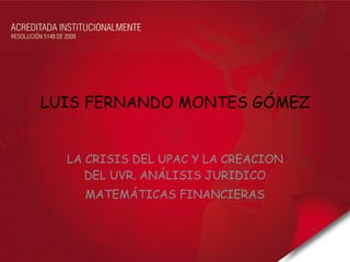 LUIS FERNANDO MONTES GÓMEZ LA CRISIS DEL UPAC Y LA CREACION DEL UVR. ANÁLISIS JURIDICO MATEMÁTICAS FINANCIERAS 