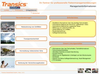 Ihr Partner für professionelle Flottenmanagementlösungen
                                                                                                        Managementinformationen
    Umfeld             Philosophie        Erfolgsfaktoren

                                                   Sicherheit


                        Herausforderungen                                                          Erfordernisse


                                                                       -   Detaillierte Informationen über das jeweilige Fahrverhalten.
                                                                       -   Automatische Meldung bei Ankunft an „gefährlichen“ Orten.
                                 Reduzierung von Unfällen              -   Automatische Meldung bei ungeplanten Stops.
                                                                       -   Mitführung von Ladevorschriften, etc.
                                                                       -   direkte Meldung von Unfällen.
                                                                       -   Routenüberwachung.
                                                                       -   Aufliegerüberwachung.



                                     Transportsicherheit


                                                                                            Unsere Lösungsansätze


                                                                       -   Informationen über das Fahrverhalten, Fahrstilinformationen
                                                                       -   Fahreranwesenheitstaste.
                              Vermeidung risikoreicher Orte
                                                                       -   Aktivitäten basiertes on-board Geo-fencing.
                                                                       -   Korridor-Fencing.
                                                                       -   Mitführung von digitalisierten Unterlagen auf dem Bordcomputer.
                                                                       -   Paniktaste.
                                                                       -   Passive und Aktive Aufliegerüberwachung. Asset Management
                                                                       -   PTO Kontakte

                            Senkung der Versicherungskosten




Transics Deutschland GmbH / Vers. 1.0.1
 