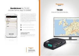 Kombinieren Sie TX-GO 
mit der Fahrer-App TX-SMART 
TX-SMART for TX-GO kombiniert die Fahrer-App TX-SMART mit 
dem Bordcomputer TX-GO in einem Lieferwagen oder Lkw. 
TX-SMART ist eine Fahrer-App, die auf einem Android-Gerät 
läuft. Dank ihrer spezifischen Merkmale erfassen beide Gerä-te 
unterschiedliche, sich ergänzende Arten von Informationen. 
TX-SMART unterstützt die Fahrerkommunikation und täglichen 
Aktivitäten außerhalb der Kabine; TX-GO kümmert sich um 
die Übertragung von unternehmensgesicherten (peripheren) 
Fahrzeugdaten. Beide Datenströme werden intelligent in eine 
TX-CONNECT-Backoffice-Ansicht integriert. 
TRANSICS DEUTSCHLAND GMBH 
Kaiser-Wilhelm-Ring 27-29 - 50672 Köln - Deutschland 
Tel +49 (0)221 4553 01 20 - Fax +49 (0)221 4553 01 21 
www.transics.com - info@transics.com 
TX-GO 
Immer mit Ihren LKW verbunden 
Fahrer-App für robuste PDAs oder Smartphones 
Kommunikation zwischen Fahrer und Zentrale 
Unterstützung von Aktivitäten außerhalb der Kabine 
INTERESSE AN EINER KOMPLETTEN 
BORDCOMPUTERLÖSUNG? 
TX-SKY ist unser fest montierter Bordcomputer mit intuitiver 
Fahrerschnittstelle. Nähere Informationen finden Sie unter 
www.transics.com. 
1409 
 