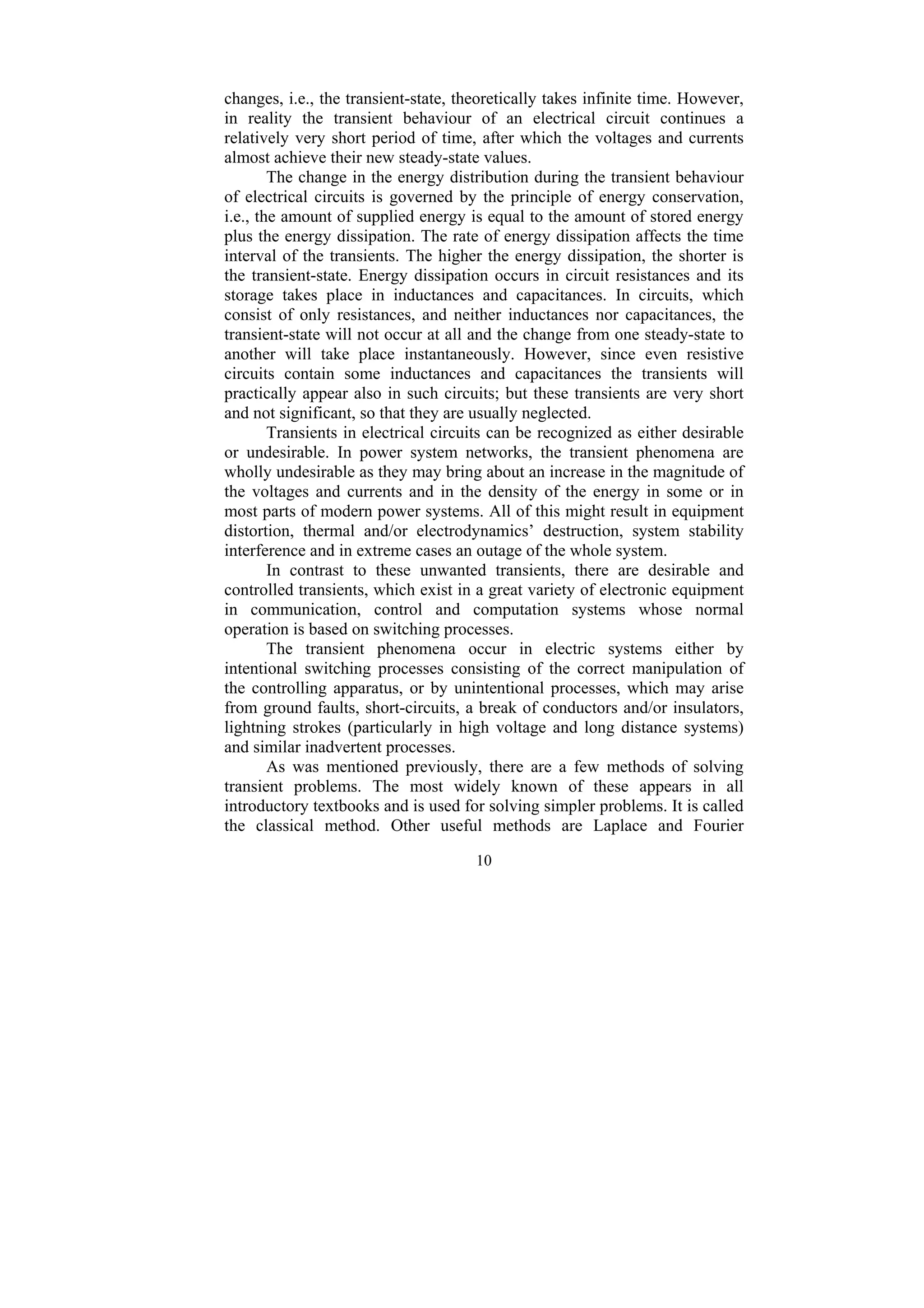 10
changes, i.e., the transient-state, theoretically takes infinite time. However,
in reality the transient behaviour of an electrical circuit continues a
relatively very short period of time, after which the voltages and currents
almost achieve their new steady-state values.
The change in the energy distribution during the transient behaviour
of electrical circuits is governed by the principle of energy conservation,
i.e., the amount of supplied energy is equal to the amount of stored energy
plus the energy dissipation. The rate of energy dissipation affects the time
interval of the transients. The higher the energy dissipation, the shorter is
the transient-state. Energy dissipation occurs in circuit resistances and its
storage takes place in inductances and capacitances. In circuits, which
consist of only resistances, and neither inductances nor capacitances, the
transient-state will not occur at all and the change from one steady-state to
another will take place instantaneously. However, since even resistive
circuits contain some inductances and capacitances the transients will
practically appear also in such circuits; but these transients are very short
and not significant, so that they are usually neglected.
Transients in electrical circuits can be recognized as either desirable
or undesirable. In power system networks, the transient phenomena are
wholly undesirable as they may bring about an increase in the magnitude of
the voltages and currents and in the density of the energy in some or in
most parts of modern power systems. All of this might result in equipment
distortion, thermal and/or electrodynamics’ destruction, system stability
interference and in extreme cases an outage of the whole system.
In contrast to these unwanted transients, there are desirable and
controlled transients, which exist in a great variety of electronic equipment
in communication, control and computation systems whose normal
operation is based on switching processes.
The transient phenomena occur in electric systems either by
intentional switching processes consisting of the correct manipulation of
the controlling apparatus, or by unintentional processes, which may arise
from ground faults, short-circuits, a break of conductors and/or insulators,
lightning strokes (particularly in high voltage and long distance systems)
and similar inadvertent processes.
As was mentioned previously, there are a few methods of solving
transient problems. The most widely known of these appears in all
introductory textbooks and is used for solving simpler problems. It is called
the classical method. Other useful methods are Laplace and Fourier
 