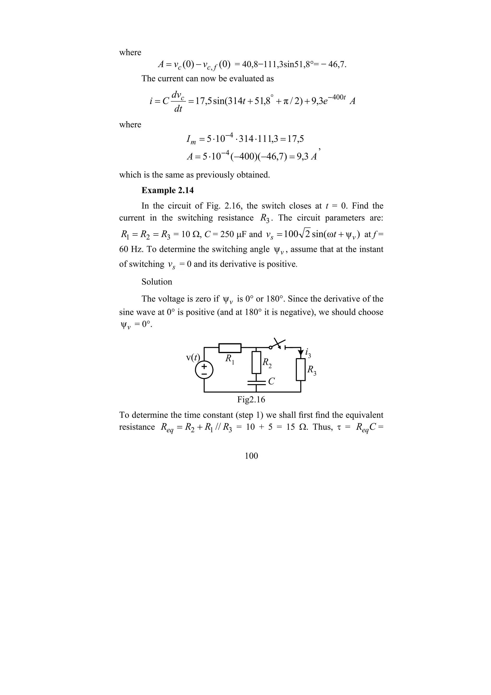 100
where
)
0
(
)
0
( , f
c
c v
v
A −
= = 40,8−111,3sin51,8°= − 46,7.
The current can now be evaluated as
A
e
t
dt
dv
C
i t
c
3
,
9
)
2
/
π
8
,
51
314
sin(
5
,
17 400
−
°
+
+
+
=
=
where
A
A
Im
3
,
9
)
7
,
46
)(
400
(
10
5
5
,
17
3
,
111
314
10
5
4
4
=
−
−
⋅
=
=
⋅
⋅
⋅
=
−
−
,
which is the same as previously obtained.
Example 2.14
In the circuit of Fig. 2.16, the switch closes at t = 0. Find the
current in the switching resistance 3
R . The circuit parameters are:
3
2
1 R
R
R =
= = 10 Ω, C = 250 μF and )
ψ
ω
sin(
2
100 v
s t
v +
= at f =
60 Hz. To determine the switching angle v
ψ , assume that at the instant
of switching s
v = 0 and its derivative is positive.
Solution
The voltage is zero if v
ψ is 0° or 180°. Since the derivative of the
sine wave at 0° is positive (and at 180° it is negative), we should choose
v
ψ = 0°.
i3
v(t) R1 R2
C
R3
Fig2.16
To determine the time constant (step 1) we shall first find the equivalent
resistance 3
1
2 // R
R
R
Req +
= = 10 + 5 = 15 Ω. Thus, τ = C
Req =
 