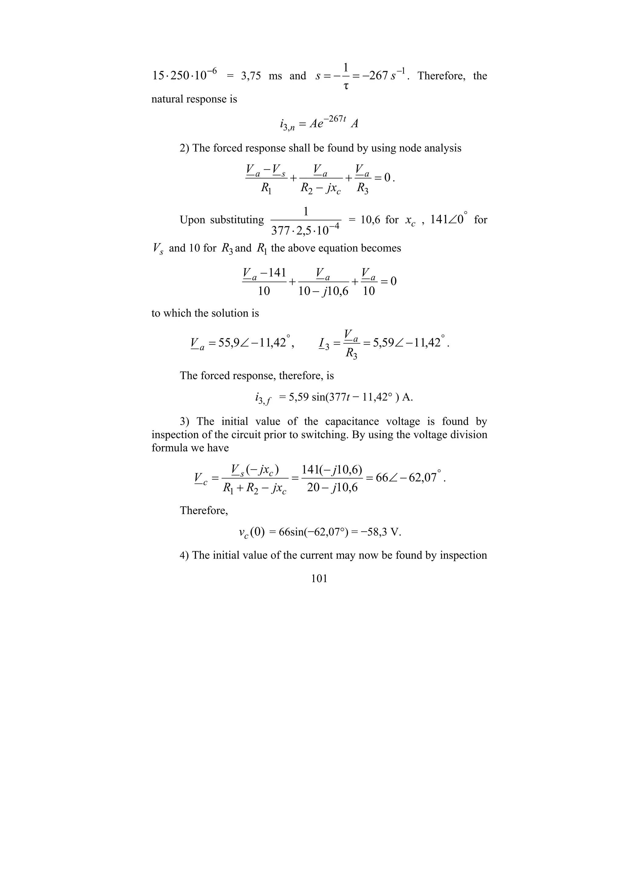101
6
10
250
15 −
⋅
⋅ = 3,75 ms and 1
267
τ
1 −
−
=
−
= s
s . Therefore, the
natural response is
A
Ae
i t
n
267
,
3
−
=
2) The forced response shall be found by using node analysis
0
3
2
1
=
+
−
+
−
R
V
jx
R
V
R
V
V a
c
a
s
a
.
Upon substituting 4
10
5
,
2
377
1
−
⋅
⋅
= 10,6 for c
x , °
∠0
141 for
s
V and 10 for 3
R and 1
R the above equation becomes
0
10
6
,
10
10
10
141
=
+
−
+
− a
a
a V
j
V
V
to which the solution is
°
°
−
∠
=
=
−
∠
= 42
,
11
59
,
5
,
42
,
11
9
,
55
3
3
R
V
I
V a
a .
The forced response, therefore, is
f
i ,
3 = 5,59 sin(377t − 11,42° ) A.
3) The initial value of the capacitance voltage is found by
inspection of the circuit prior to switching. By using the voltage division
formula we have
°
−
∠
=
−
−
=
−
+
−
= 07
,
62
66
6
,
10
20
)
6
,
10
(
141
)
(
2
1 j
j
jx
R
R
jx
V
V
c
c
s
c .
Therefore,
)
0
(
c
v = 66sin(−62,07°) = −58,3 V.
4) The initial value of the current may now be found by inspection
 