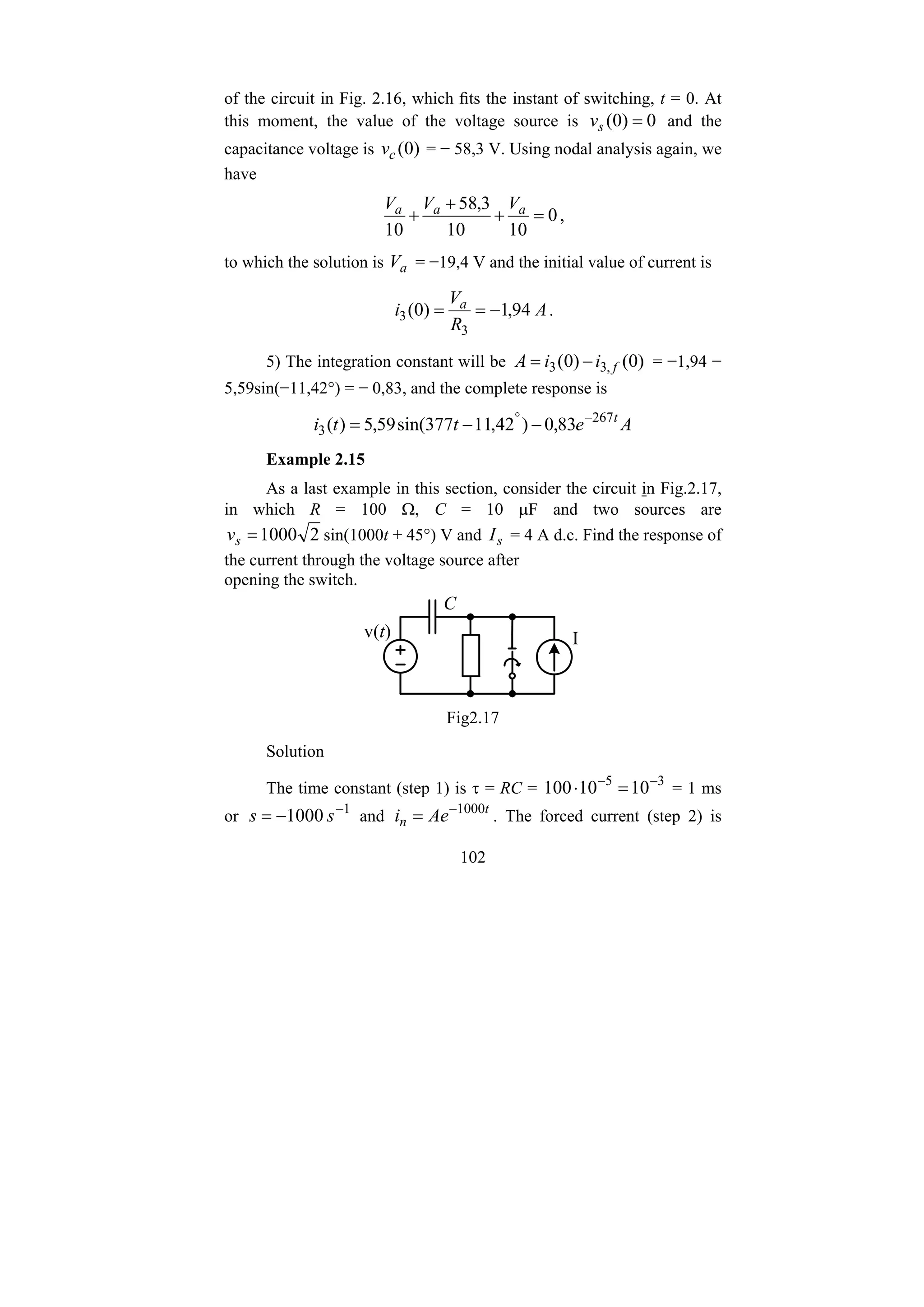 102
of the circuit in Fig. 2.16, which fits the instant of switching, t = 0. At
this moment, the value of the voltage source is 0
)
0
( =
s
v and the
capacitance voltage is )
0
(
c
v = − 58,3 V. Using nodal analysis again, we
have
0
10
10
3
,
58
10
=
+
+
+ a
a
a V
V
V
,
to which the solution is a
V = −19,4 V and the initial value of current is
A
R
V
i a
94
,
1
)
0
(
3
3 −
=
= .
5) The integration constant will be )
0
(
)
0
( ,
3
3 f
i
i
A −
= = −1,94 −
5,59sin(−11,42°) = − 0,83, and the complete response is
A
e
t
t
i t
267
3 83
,
0
)
42
,
11
377
sin(
59
,
5
)
( −
°
−
−
=
Example 2.15
As a last example in this section, consider the circuit in Fig.2.17,
in which R = 100 Ω, C = 10 μF and two sources are
2
1000
=
s
v sin(1000t + 45°) V and s
I = 4 A d.c. Find the response of
the current through the voltage source after
opening the switch.
C
v(t) I
Fig2.17
Solution
The time constant (step 1) is τ = RC = 3
5
10
10
100 −
−
=
⋅ = 1 ms
or 1
1000 −
−
= s
s and t
n Ae
i 1000
−
= . The forced current (step 2) is
 