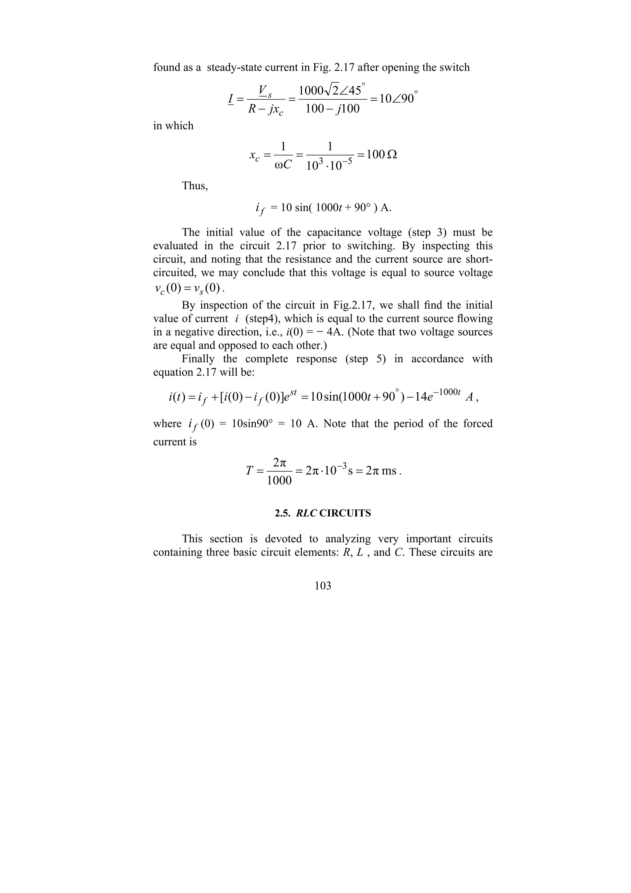 103
found as a steady-state current in Fig. 2.17 after opening the switch
°
°
∠
=
−
∠
=
−
= 90
10
100
100
45
2
1000
j
jx
R
V
I
c
s
in which
Ω
=
⋅
=
= −
100
10
10
1
ω
1
5
3
C
xc
Thus,
f
i = 10 sin( 1000t + 90° ) A.
The initial value of the capacitance voltage (step 3) must be
evaluated in the circuit 2.17 prior to switching. By inspecting this
circuit, and noting that the resistance and the current source are short-
circuited, we may conclude that this voltage is equal to source voltage
)
0
(
)
0
( s
c v
v = .
By inspection of the circuit in Fig.2.17, we shall find the initial
value of current i (step4), which is equal to the current source flowing
in a negative direction, i.e., i(0) = − 4A. (Note that two voltage sources
are equal and opposed to each other.)
Finally the complete response (step 5) in accordance with
equation 2.17 will be:
A
e
t
e
i
i
i
t
i t
st
f
f 14
)
90
1000
sin(
10
)]
0
(
)
0
(
[
)
( 1000
−
°
−
+
=
−
+
= ,
where f
i (0) = 10sin90° = 10 A. Note that the period of the forced
current is
ms
π
2
s
10
π
2
1000
π
2 3
=
⋅
=
= −
T .
2.5. RLC CIRCUITS
This section is devoted to analyzing very important circuits
containing three basic circuit elements: R, L , and C. These circuits are
 