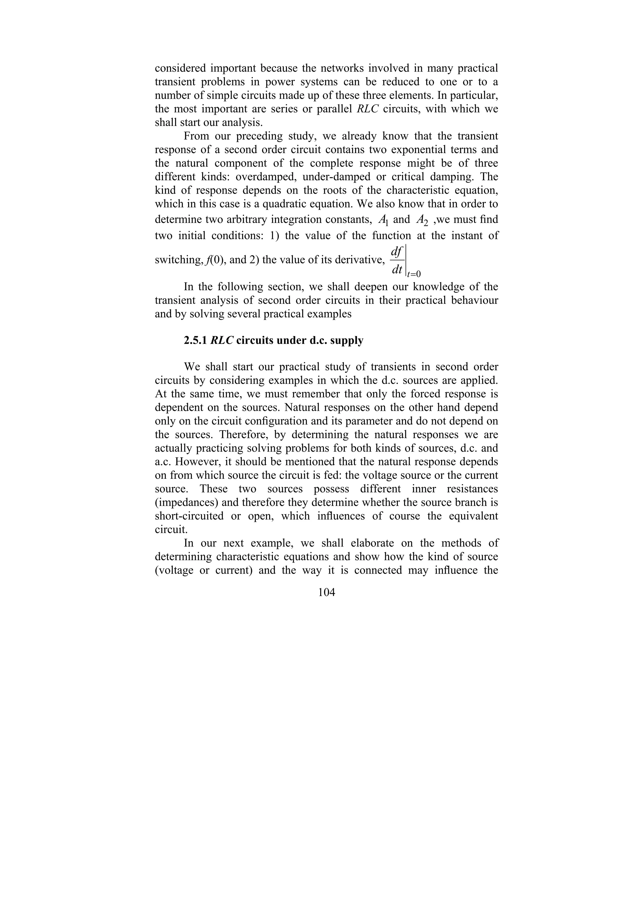 104
considered important because the networks involved in many practical
transient problems in power systems can be reduced to one or to a
number of simple circuits made up of these three elements. In particular,
the most important are series or parallel RLC circuits, with which we
shall start our analysis.
From our preceding study, we already know that the transient
response of a second order circuit contains two exponential terms and
the natural component of the complete response might be of three
different kinds: overdamped, under-damped or critical damping. The
kind of response depends on the roots of the characteristic equation,
which in this case is a quadratic equation. We also know that in order to
determine two arbitrary integration constants, 1
A and 2
A ,we must find
two initial conditions: 1) the value of the function at the instant of
switching, f(0), and 2) the value of its derivative,
0
=
t
dt
df
In the following section, we shall deepen our knowledge of the
transient analysis of second order circuits in their practical behaviour
and by solving several practical examples
2.5.1 RLC circuits under d.c. supply
We shall start our practical study of transients in second order
circuits by considering examples in which the d.c. sources are applied.
At the same time, we must remember that only the forced response is
dependent on the sources. Natural responses on the other hand depend
only on the circuit configuration and its parameter and do not depend on
the sources. Therefore, by determining the natural responses we are
actually practicing solving problems for both kinds of sources, d.c. and
a.c. However, it should be mentioned that the natural response depends
on from which source the circuit is fed: the voltage source or the current
source. These two sources possess different inner resistances
(impedances) and therefore they determine whether the source branch is
short-circuited or open, which influences of course the equivalent
circuit.
In our next example, we shall elaborate on the methods of
determining characteristic equations and show how the kind of source
(voltage or current) and the way it is connected may influence the
 
