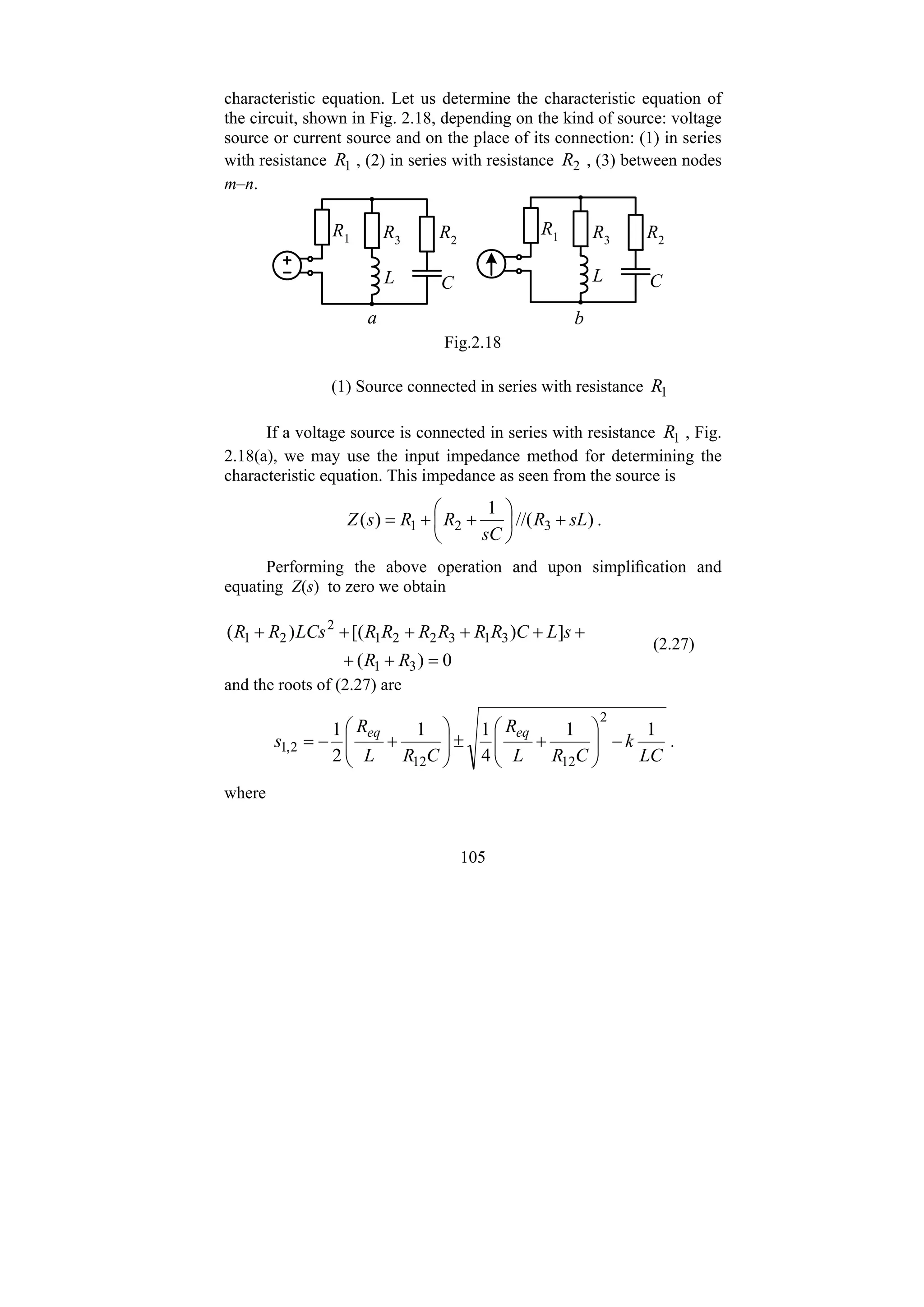 105
characteristic equation. Let us determine the characteristic equation of
the circuit, shown in Fig. 2.18, depending on the kind of source: voltage
source or current source and on the place of its connection: (1) in series
with resistance 1
R , (2) in series with resistance 2
R , (3) between nodes
m–n.
R2
R3
L C
R1 R2
R3
L C
R1
a b
Fig.2.18
(1) Source connected in series with resistance 1
R
If a voltage source is connected in series with resistance 1
R , Fig.
2.18(a), we may use the input impedance method for determining the
characteristic equation. This impedance as seen from the source is
)
//(
1
)
( 3
2
1 sL
R
sC
R
R
s
Z +
⎟
⎠
⎞
⎜
⎝
⎛
+
+
= .
Performing the above operation and upon simplification and
equating Z(s) to zero we obtain
0
)
(
]
)
[(
)
(
3
1
3
1
3
2
2
1
2
2
1
=
+
+
+
+
+
+
+
+
R
R
s
L
C
R
R
R
R
R
R
LCs
R
R
(2.27)
and the roots of (2.27) are
LC
k
C
R
L
R
C
R
L
R
s
eq
eq 1
1
4
1
1
2
1
2
12
12
2
,
1 −
⎟
⎟
⎠
⎞
⎜
⎜
⎝
⎛
+
±
⎟
⎟
⎠
⎞
⎜
⎜
⎝
⎛
+
−
= .
where
 
