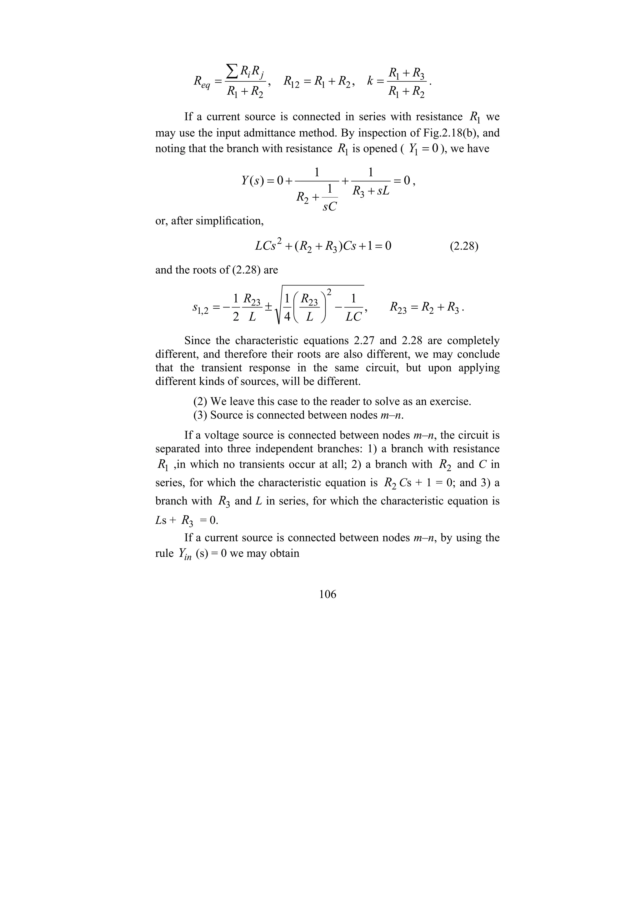 106
2
1
3
1
2
1
12
2
1
,
,
R
R
R
R
k
R
R
R
R
R
R
R
R
j
i
eq
+
+
=
+
=
+
=
∑ .
If a current source is connected in series with resistance 1
R we
may use the input admittance method. By inspection of Fig.2.18(b), and
noting that the branch with resistance 1
R is opened ( 0
1 =
Y ), we have
0
1
1
1
0
)
(
3
2
=
+
+
+
+
=
sL
R
sC
R
s
Y ,
or, after simplification,
0
1
)
( 3
2
2
=
+
+
+ Cs
R
R
LCs (2.28)
and the roots of (2.28) are
3
2
23
2
23
23
2
,
1 ,
1
4
1
2
1
R
R
R
LC
L
R
L
R
s +
=
−
⎟
⎠
⎞
⎜
⎝
⎛
±
−
= .
Since the characteristic equations 2.27 and 2.28 are completely
different, and therefore their roots are also different, we may conclude
that the transient response in the same circuit, but upon applying
different kinds of sources, will be different.
(2) We leave this case to the reader to solve as an exercise.
(3) Source is connected between nodes m–n.
If a voltage source is connected between nodes m–n, the circuit is
separated into three independent branches: 1) a branch with resistance
1
R ,in which no transients occur at all; 2) a branch with 2
R and C in
series, for which the characteristic equation is 2
R Cs + 1 = 0; and 3) a
branch with 3
R and L in series, for which the characteristic equation is
Ls + 3
R = 0.
If a current source is connected between nodes m–n, by using the
rule in
Y (s) = 0 we may obtain
 