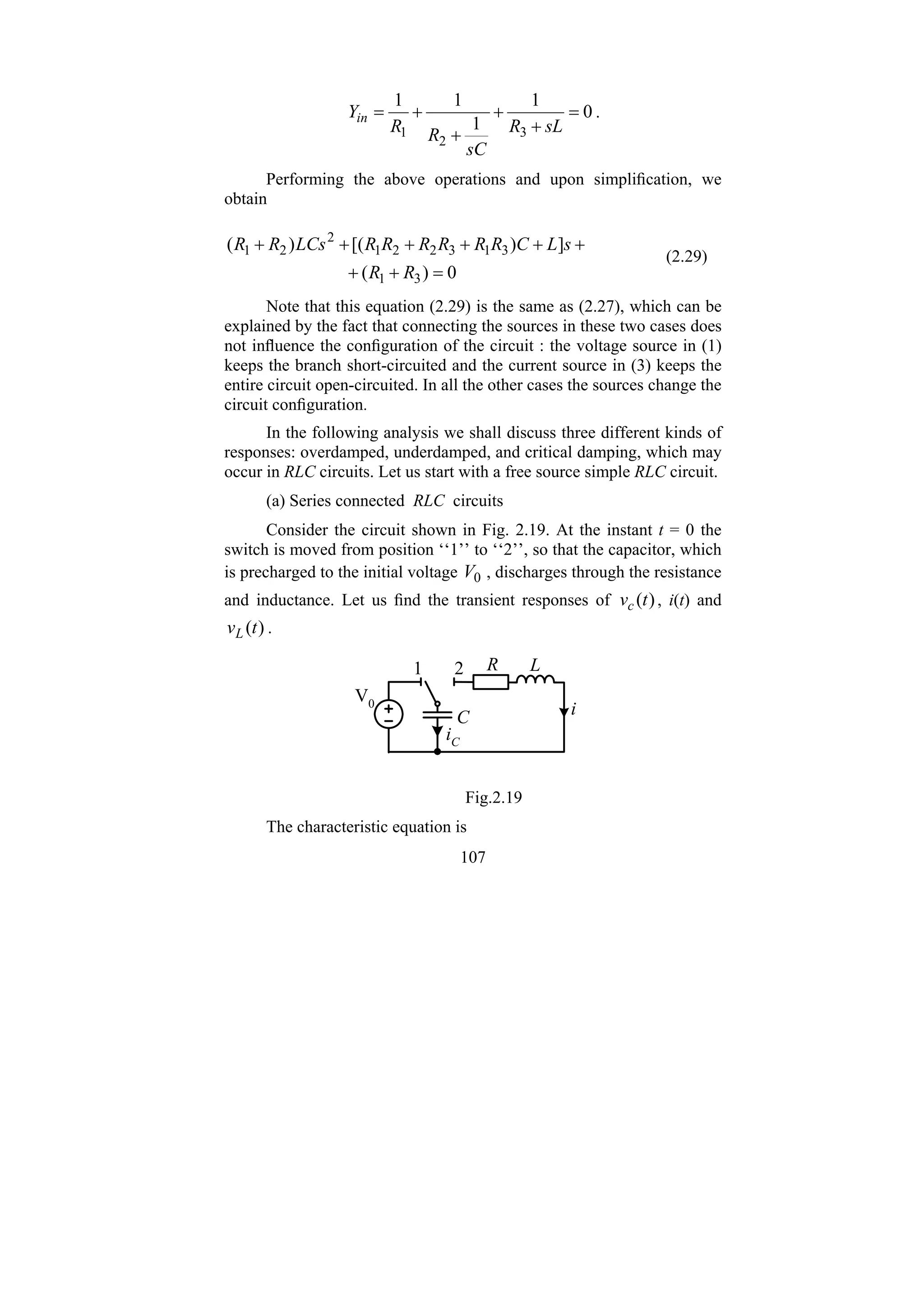 107
0
1
1
1
1
3
2
1
=
+
+
+
+
=
sL
R
sC
R
R
Yin .
Performing the above operations and upon simplification, we
obtain
0
)
(
]
)
[(
)
(
3
1
3
1
3
2
2
1
2
2
1
=
+
+
+
+
+
+
+
+
R
R
s
L
C
R
R
R
R
R
R
LCs
R
R
(2.29)
Note that this equation (2.29) is the same as (2.27), which can be
explained by the fact that connecting the sources in these two cases does
not influence the configuration of the circuit : the voltage source in (1)
keeps the branch short-circuited and the current source in (3) keeps the
entire circuit open-circuited. In all the other cases the sources change the
circuit configuration.
In the following analysis we shall discuss three different kinds of
responses: overdamped, underdamped, and critical damping, which may
occur in RLC circuits. Let us start with a free source simple RLC circuit.
(a) Series connected RLC circuits
Consider the circuit shown in Fig. 2.19. At the instant t = 0 the
switch is moved from position ‘‘1’’ to ‘‘2’’, so that the capacitor, which
is precharged to the initial voltage 0
V , discharges through the resistance
and inductance. Let us find the transient responses of )
(t
vc , i(t) and
)
(t
vL .
R L
C
iC
V0
1 2
i
Fig.2.19
The characteristic equation is
 