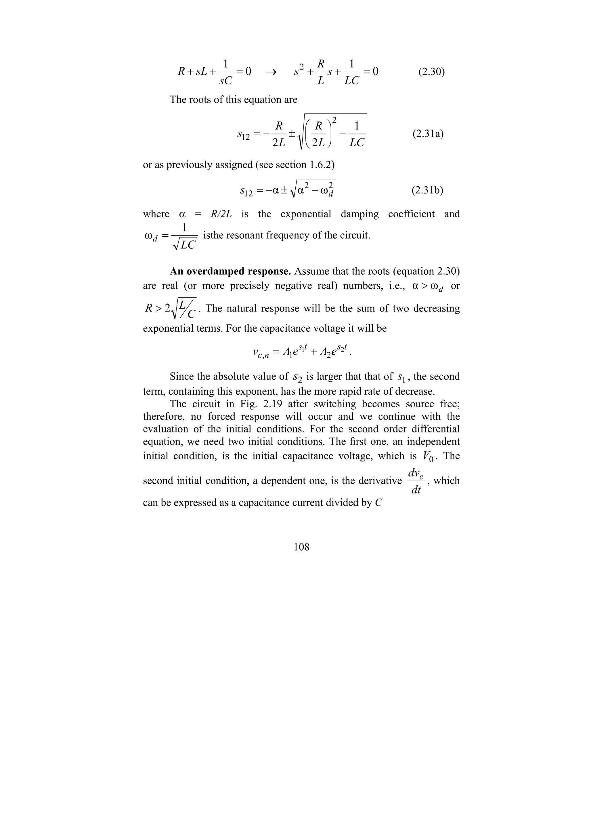 108
0
1
0
1 2
=
+
+
→
=
+
+
LC
s
L
R
s
sC
sL
R (2.30)
The roots of this equation are
LC
L
R
L
R
s
1
2
2
2
12 −
⎟
⎠
⎞
⎜
⎝
⎛
±
−
= (2.31a)
or as previously assigned (see section 1.6.2)
2
2
12 ω
α
α d
s −
±
−
= (2.31b)
where α = R/2L is the exponential damping coefficient and
LC
d
1
ω = isthe resonant frequency of the circuit.
An overdamped response. Assume that the roots (equation 2.30)
are real (or more precisely negative real) numbers, i.e., d
ω
α > or
C
L
R 2
> . The natural response will be the sum of two decreasing
exponential terms. For the capacitance voltage it will be
t
s
t
s
n
c e
A
e
A
v 2
1
2
1
, +
= .
Since the absolute value of 2
s is larger that that of 1
s , the second
term, containing this exponent, has the more rapid rate of decrease.
The circuit in Fig. 2.19 after switching becomes source free;
therefore, no forced response will occur and we continue with the
evaluation of the initial conditions. For the second order differential
equation, we need two initial conditions. The first one, an independent
initial condition, is the initial capacitance voltage, which is 0
V . The
second initial condition, a dependent one, is the derivative
dt
dvc
, which
can be expressed as a capacitance current divided by C
 