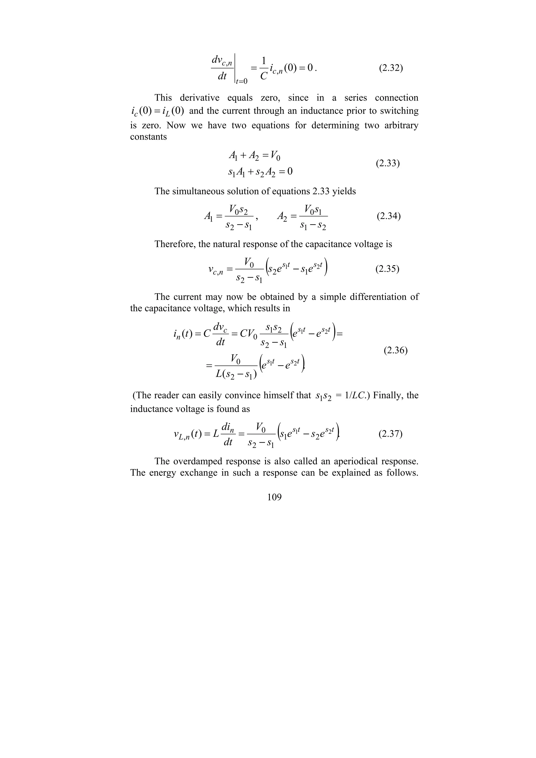 109
0
)
0
(
1
,
0
,
=
=
=
n
c
t
n
c
i
C
dt
dv
. (2.32)
This derivative equals zero, since in a series connection
)
0
(
)
0
( L
c i
i = and the current through an inductance prior to switching
is zero. Now we have two equations for determining two arbitrary
constants
0
2
2
1
1
0
2
1
=
+
=
+
A
s
A
s
V
A
A
(2.33)
The simultaneous solution of equations 2.33 yields
2
1
1
0
2
1
2
2
0
1 ,
s
s
s
V
A
s
s
s
V
A
−
=
−
= (2.34)
Therefore, the natural response of the capacitance voltage is
( )
t
s
t
s
n
c e
s
e
s
s
s
V
v 2
1
1
2
1
2
0
, −
−
= (2.35)
The current may now be obtained by a simple differentiation of
the capacitance voltage, which results in
( )
( ).
)
(
)
(
2
1
2
1
1
2
0
1
2
2
1
0
t
s
t
s
t
s
t
s
c
n
e
e
s
s
L
V
e
e
s
s
s
s
CV
dt
dv
C
t
i
−
−
=
=
−
−
=
=
(2.36)
(The reader can easily convince himself that 2
1s
s = 1/LC.) Finally, the
inductance voltage is found as
( ).
)
( 2
1
2
1
1
2
0
,
t
s
t
s
n
n
L e
s
e
s
s
s
V
dt
di
L
t
v −
−
=
= (2.37)
The overdamped response is also called an aperiodical response.
The energy exchange in such a response can be explained as follows.
 