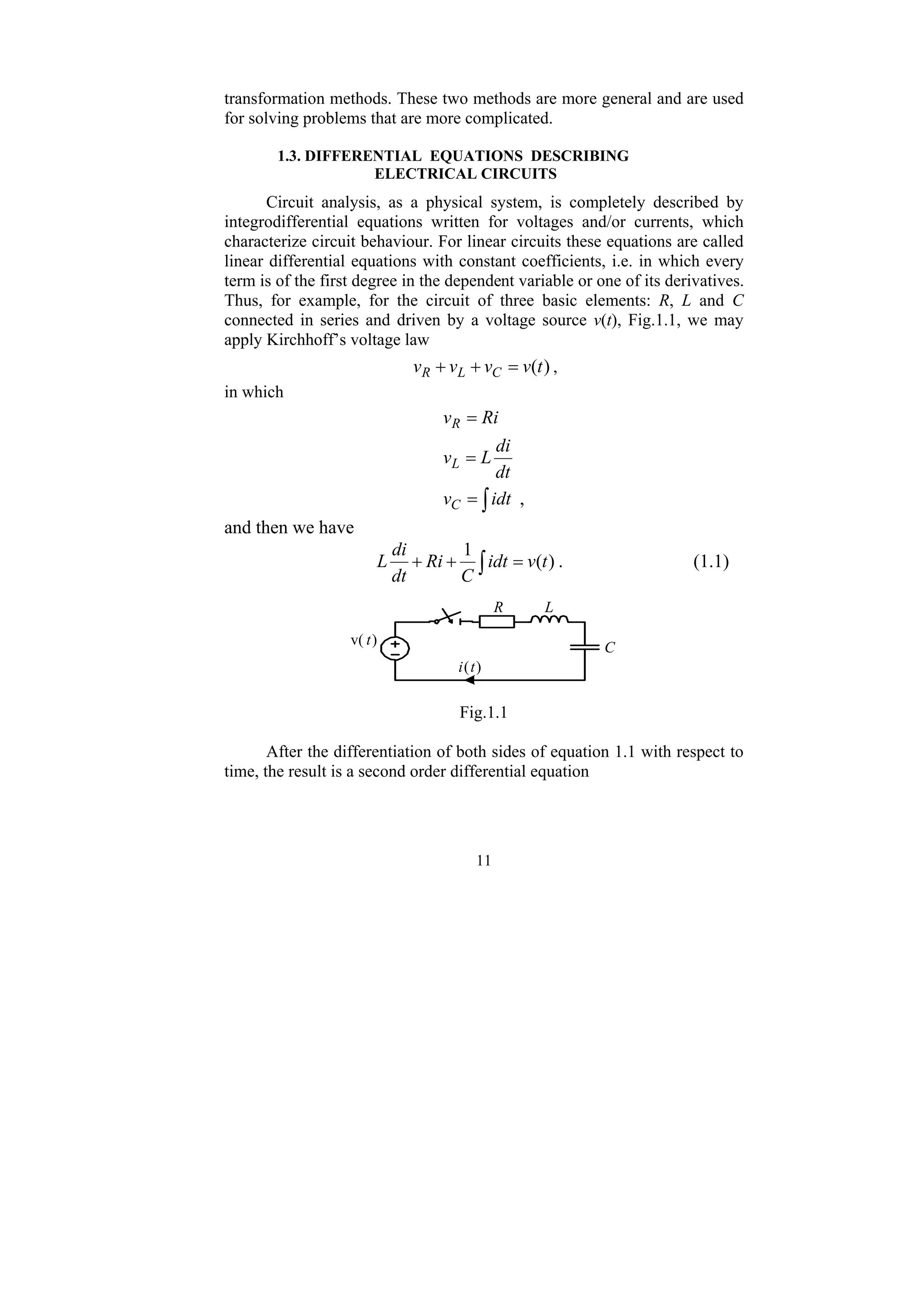11
transformation methods. These two methods are more general and are used
for solving problems that are more complicated.
1.3. DIFFERENTIAL EQUATIONS DESCRIBING
ELECTRICAL CIRCUITS
Circuit analysis, as a physical system, is completely described by
integrodifferential equations written for voltages and/or currents, which
characterize circuit behaviour. For linear circuits these equations are called
linear differential equations with constant coefficients, i.e. in which every
term is of the first degree in the dependent variable or one of its derivatives.
Thus, for example, for the circuit of three basic elements: R, L and C
connected in series and driven by a voltage source v(t), Fig.1.1, we may
apply Kirchhoff’s voltage law
)
(t
v
v
v
v C
L
R =
+
+ ,
in which
,
∫
=
=
=
idt
v
dt
di
L
v
Ri
v
C
L
R
and then we have
∫ =
+
+ )
(
1
t
v
idt
C
Ri
dt
di
L . (1.1)
v( t)
R L
C
i(t)
Fig.1.1
After the differentiation of both sides of equation 1.1 with respect to
time, the result is a second order differential equation
 