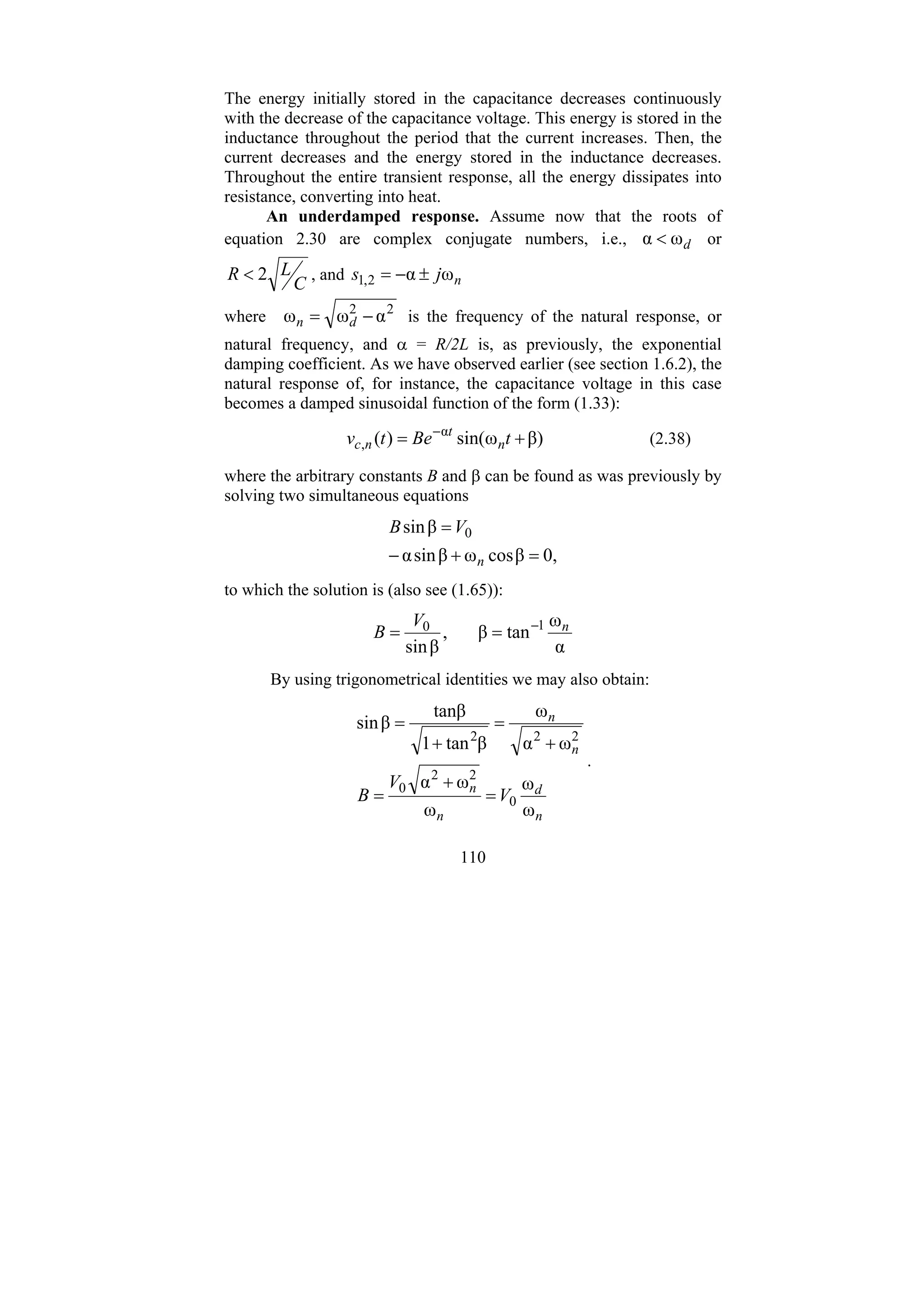 110
The energy initially stored in the capacitance decreases continuously
with the decrease of the capacitance voltage. This energy is stored in the
inductance throughout the period that the current increases. Then, the
current decreases and the energy stored in the inductance decreases.
Throughout the entire transient response, all the energy dissipates into
resistance, converting into heat.
An underdamped response. Assume now that the roots of
equation 2.30 are complex conjugate numbers, i.e., d
ω
α < or
C
L
R 2
< , and n
j
s ω
α
2
,
1 ±
−
=
where 2
2
α
ω
ω −
= d
n is the frequency of the natural response, or
natural frequency, and α = R/2L is, as previously, the exponential
damping coefficient. As we have observed earlier (see section 1.6.2), the
natural response of, for instance, the capacitance voltage in this case
becomes a damped sinusoidal function of the form (1.33):
β)
ω
sin(
)
( α
, +
= −
t
Be
t
v n
t
n
c (2.38)
where the arbitrary constants B and β can be found as was previously by
solving two simultaneous equations
0,
β
cos
ω
β
sin
α
β
sin 0
=
+
−
=
n
V
B
to which the solution is (also see (1.65)):
α
ω
tan
β
,
β
sin
1
0 n
V
B −
=
=
By using trigonometrical identities we may also obtain:
n
d
n
n
n
n
V
V
B
ω
ω
ω
ω
α
ω
α
ω
β
tan
1
tanβ
β
sin
0
2
2
0
2
2
2
=
+
=
+
=
+
=
.
 
