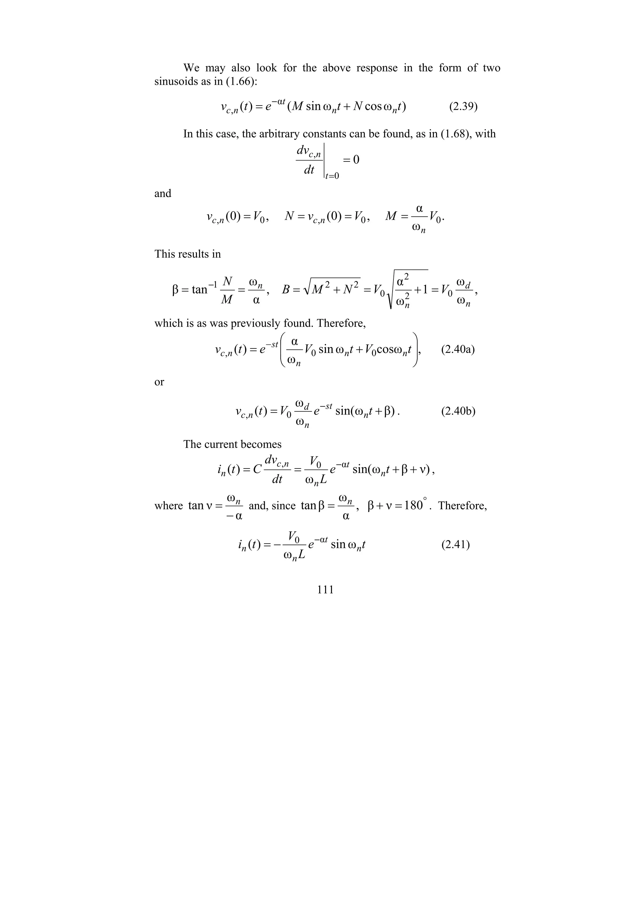 111
We may also look for the above response in the form of two
sinusoids as in (1.66):
)
ω
cos
ω
sin
(
)
( α
, t
N
t
M
e
t
v n
n
t
n
c +
= −
(2.39)
In this case, the arbitrary constants can be found, as in (1.68), with
0
0
,
=
=
t
n
c
dt
dv
and
.
ω
α
,
)
0
(
,
)
0
( 0
0
,
0
, V
M
V
v
N
V
v
n
n
c
n
c =
=
=
=
This results in
,
ω
ω
1
ω
α
,
α
ω
tan
β 0
2
2
0
2
2
1
n
d
n
n
V
V
N
M
B
M
N
=
+
=
+
=
=
= −
which is as was previously found. Therefore,
,
cosω
ω
sin
ω
α
)
( 0
0
, ⎟
⎟
⎠
⎞
⎜
⎜
⎝
⎛
+
= −
t
V
t
V
e
t
v n
n
n
st
n
c (2.40a)
or
β)
ω
sin(
ω
ω
)
( 0
, +
= −
t
e
V
t
v n
st
n
d
n
c . (2.40b)
The current becomes
ν)
β
ω
sin(
ω
)
( α
0
,
+
+
=
= −
t
e
L
V
dt
dv
C
t
i n
t
n
n
c
n ,
where
α
ω
ν
tan
−
= n
and, since °
=
+
= 180
ν
β
,
α
ω
β
tan n
. Therefore,
t
e
L
V
t
i n
t
n
n ω
sin
ω
)
( α
0 −
−
= (2.41)
 