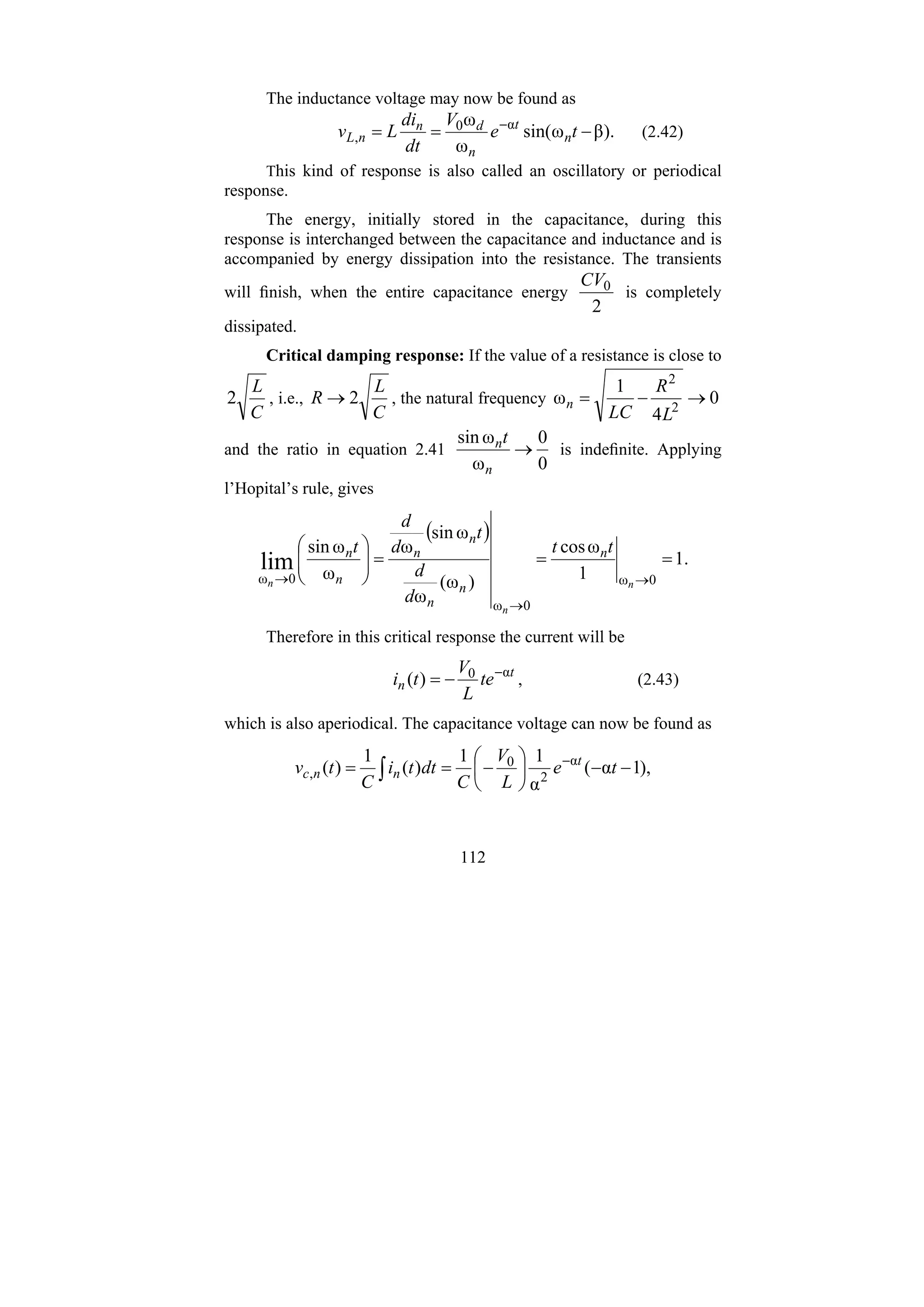 112
The inductance voltage may now be found as
).
β
ω
sin(
ω
ω α
0
, −
=
= −
t
e
V
dt
di
L
v n
t
n
d
n
n
L (2.42)
This kind of response is also called an oscillatory or periodical
response.
The energy, initially stored in the capacitance, during this
response is interchanged between the capacitance and inductance and is
accompanied by energy dissipation into the resistance. The transients
will finish, when the entire capacitance energy
2
0
CV
is completely
dissipated.
Critical damping response: If the value of a resistance is close to
C
L
2 , i.e.,
C
L
R 2
→ , the natural frequency 0
4
1
ω 2
2
→
−
=
L
R
LC
n
and the ratio in equation 2.41
0
0
ω
ω
sin
→
n
nt
is indefinite. Applying
l’Hopital’s rule, gives
( )
.
1
1
ω
cos
)
ω
(
ω
ω
sin
ω
ω
ω
sin
0
ω
0
ω
0
ω
lim =
=
=
⎟
⎟
⎠
⎞
⎜
⎜
⎝
⎛
→
→
→ n
n
n
t
t
d
d
t
d
d
t n
n
n
n
n
n
n
Therefore in this critical response the current will be
t
n te
L
V
t
i α
0
)
( −
−
= , (2.43)
which is also aperiodical. The capacitance voltage can now be found as
),
1
α
(
α
1
1
)
(
1
)
( α
2
0
, −
−
⎟
⎠
⎞
⎜
⎝
⎛
−
=
= −
∫ t
e
L
V
C
dt
t
i
C
t
v t
n
n
c
 