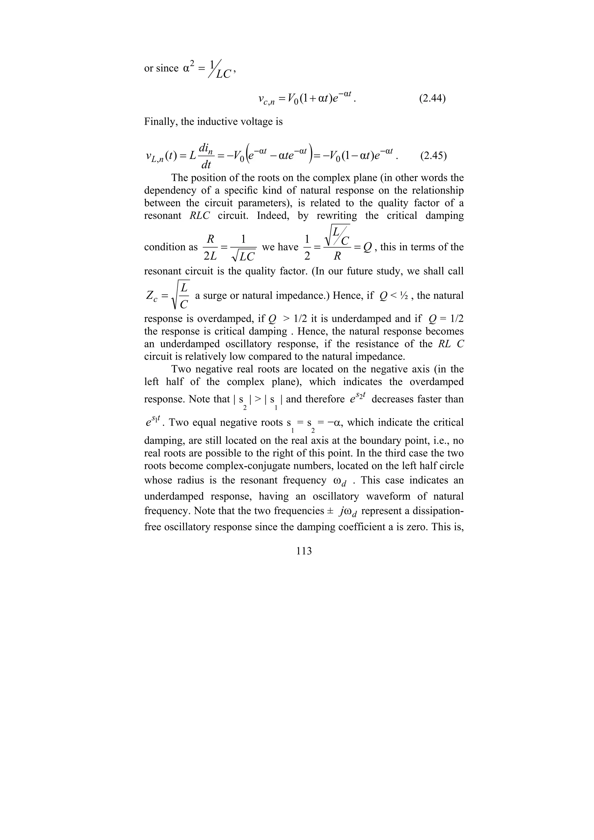 113
or since
LC
1
α2
= ,
t
n
c e
t
V
v α
0
, )
α
1
( −
+
= . (2.44)
Finally, the inductive voltage is
( ) t
t
t
n
n
L e
t
V
te
e
V
dt
di
L
t
v α
0
α
α
0
, )
α
1
(
α
)
( −
−
−
−
−
=
−
−
=
= . (2.45)
The position of the roots on the complex plane (in other words the
dependency of a specific kind of natural response on the relationship
between the circuit parameters), is related to the quality factor of a
resonant RLC circuit. Indeed, by rewriting the critical damping
condition as
LC
L
R 1
2
= we have Q
R
C
L
=
=
2
1
, this in terms of the
resonant circuit is the quality factor. (In our future study, we shall call
C
L
Zc = a surge or natural impedance.) Hence, if Q < ½ , the natural
response is overdamped, if Q > 1/2 it is underdamped and if Q = 1/2
the response is critical damping . Hence, the natural response becomes
an underdamped oscillatory response, if the resistance of the RL C
circuit is relatively low compared to the natural impedance.
Two negative real roots are located on the negative axis (in the
left half of the complex plane), which indicates the overdamped
response. Note that | s
2
| > | s
1
| and therefore
t
s
e 2 decreases faster than
t
s
e 1 . Two equal negative roots s
1
= s
2
= −α, which indicate the critical
damping, are still located on the real axis at the boundary point, i.e., no
real roots are possible to the right of this point. In the third case the two
roots become complex-conjugate numbers, located on the left half circle
whose radius is the resonant frequency d
ω . This case indicates an
underdamped response, having an oscillatory waveform of natural
frequency. Note that the two frequencies ± d
jω represent a dissipation-
free oscillatory response since the damping coefficient a is zero. This is,
 