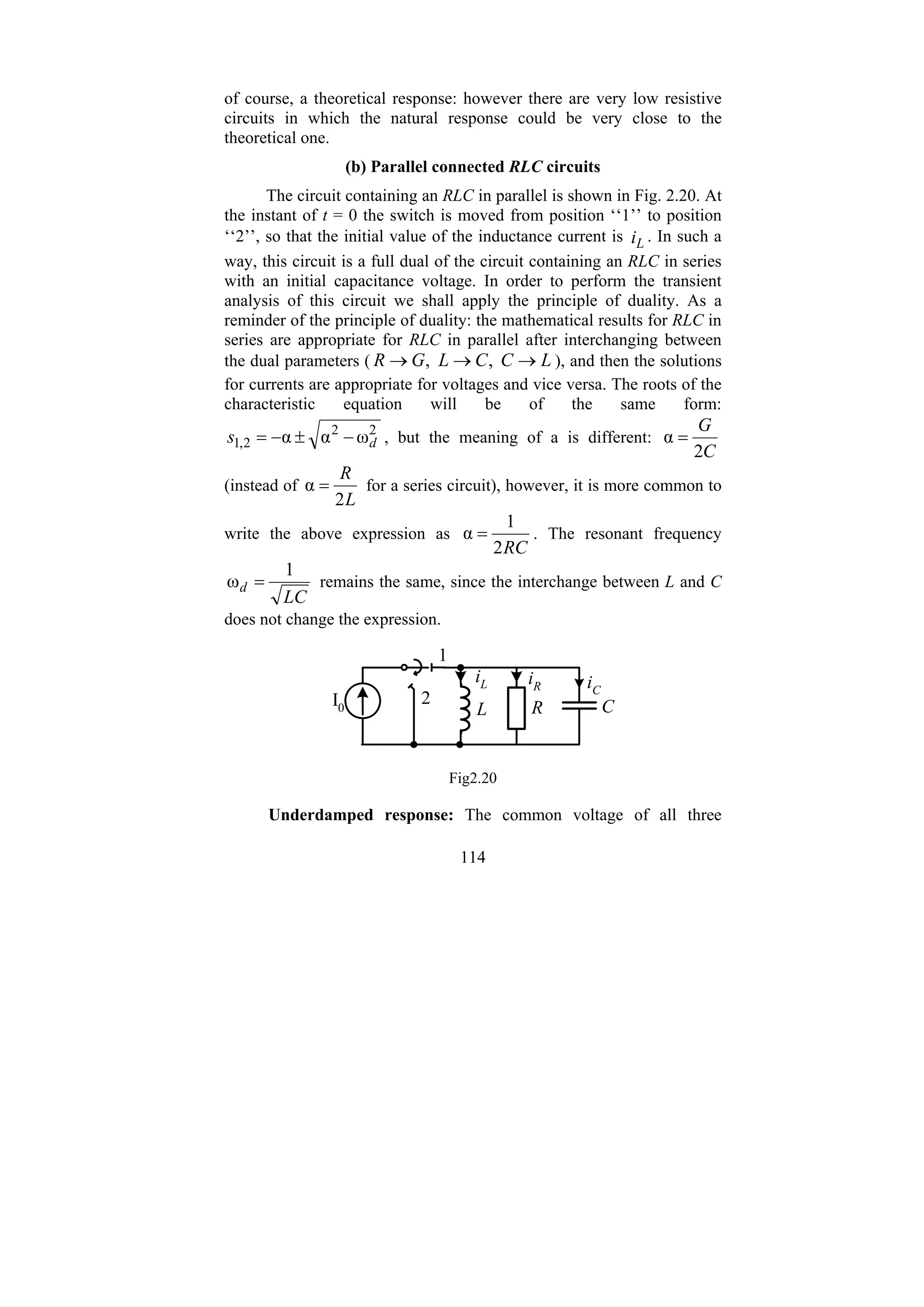 114
of course, a theoretical response: however there are very low resistive
circuits in which the natural response could be very close to the
theoretical one.
(b) Parallel connected RLC circuits
The circuit containing an RLC in parallel is shown in Fig. 2.20. At
the instant of t = 0 the switch is moved from position ‘‘1’’ to position
‘‘2’’, so that the initial value of the inductance current is L
i . In such a
way, this circuit is a full dual of the circuit containing an RLC in series
with an initial capacitance voltage. In order to perform the transient
analysis of this circuit we shall apply the principle of duality. As a
reminder of the principle of duality: the mathematical results for RLC in
series are appropriate for RLC in parallel after interchanging between
the dual parameters ( L
C
C
L
G
R →
→
→ ,
, ), and then the solutions
for currents are appropriate for voltages and vice versa. The roots of the
characteristic equation will be of the same form:
2
2
2
,
1 ω
α
α d
s −
±
−
= , but the meaning of a is different:
C
G
2
α =
(instead of
L
R
2
α = for a series circuit), however, it is more common to
write the above expression as
RC
2
1
α = . The resonant frequency
LC
d
1
ω = remains the same, since the interchange between L and C
does not change the expression.
L R
I0
iL
1
2
iC
C
iR
Fig2.20
Underdamped response: The common voltage of all three
 