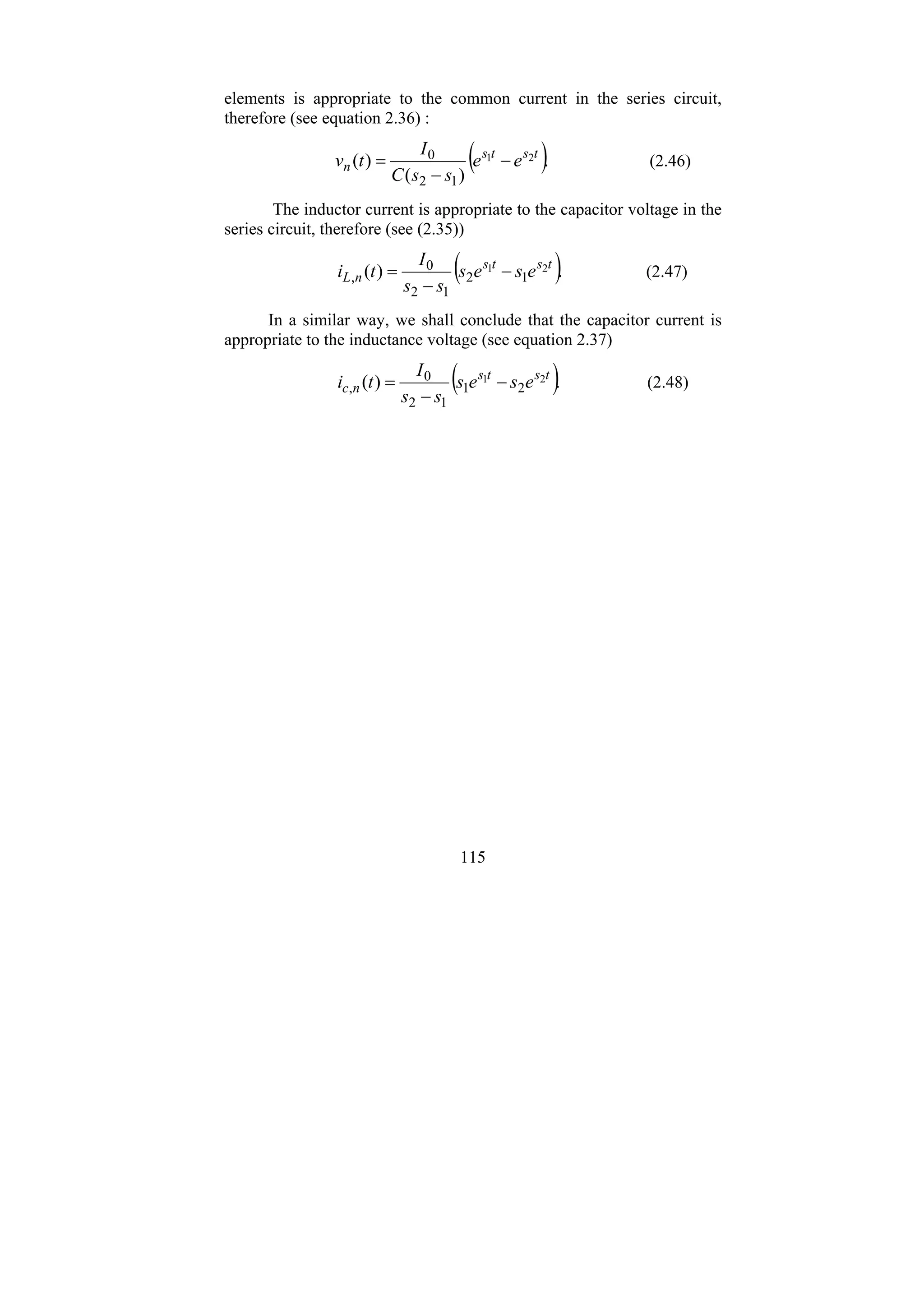 115
elements is appropriate to the common current in the series circuit,
therefore (see equation 2.36) :
( ).
)
(
)
( 2
1
1
2
0 t
s
t
s
n e
e
s
s
C
I
t
v −
−
= (2.46)
The inductor current is appropriate to the capacitor voltage in the
series circuit, therefore (see (2.35))
( ).
)
( 2
1
1
2
1
2
0
,
t
s
t
s
n
L e
s
e
s
s
s
I
t
i −
−
= (2.47)
In a similar way, we shall conclude that the capacitor current is
appropriate to the inductance voltage (see equation 2.37)
( ).
)
( 2
1
2
1
1
2
0
,
t
s
t
s
n
c e
s
e
s
s
s
I
t
i −
−
= (2.48)
 