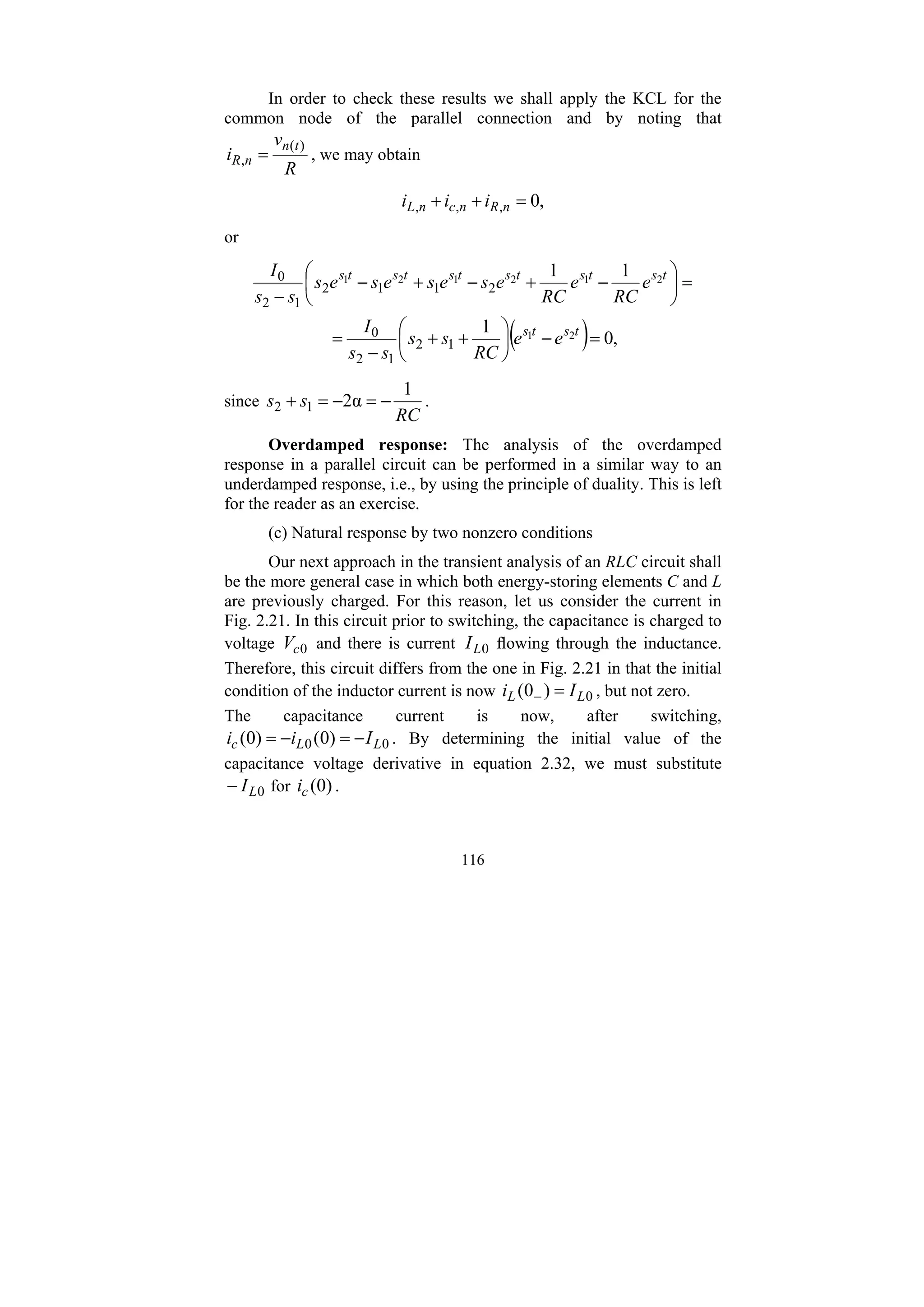 116
In order to check these results we shall apply the KCL for the
common node of the parallel connection and by noting that
R
v
i
t
n
n
R
)
(
, = , we may obtain
,
0
,
,
, =
+
+ n
R
n
c
n
L i
i
i
or
( ) ,
0
1
1
1
2
1
2
1
2
1
2
1
1
2
1
2
0
2
1
1
2
1
2
0
=
−
⎟
⎠
⎞
⎜
⎝
⎛
+
+
−
=
=
⎟
⎠
⎞
⎜
⎝
⎛
−
+
−
+
−
−
t
s
t
s
t
s
t
s
t
s
t
s
t
s
t
s
e
e
RC
s
s
s
s
I
e
RC
e
RC
e
s
e
s
e
s
e
s
s
s
I
since
RC
s
s
1
α
2
1
2 −
=
−
=
+ .
Overdamped response: The analysis of the overdamped
response in a parallel circuit can be performed in a similar way to an
underdamped response, i.e., by using the principle of duality. This is left
for the reader as an exercise.
(c) Natural response by two nonzero conditions
Our next approach in the transient analysis of an RLC circuit shall
be the more general case in which both energy-storing elements C and L
are previously charged. For this reason, let us consider the current in
Fig. 2.21. In this circuit prior to switching, the capacitance is charged to
voltage 0
c
V and there is current 0
L
I flowing through the inductance.
Therefore, this circuit differs from the one in Fig. 2.21 in that the initial
condition of the inductor current is now 0
)
0
( L
L I
i =
− , but not zero.
The capacitance current is now, after switching,
0
0 )
0
(
)
0
( L
L
c I
i
i −
=
−
= . By determining the initial value of the
capacitance voltage derivative in equation 2.32, we must substitute
0
L
I
− for )
0
(
c
i .
 