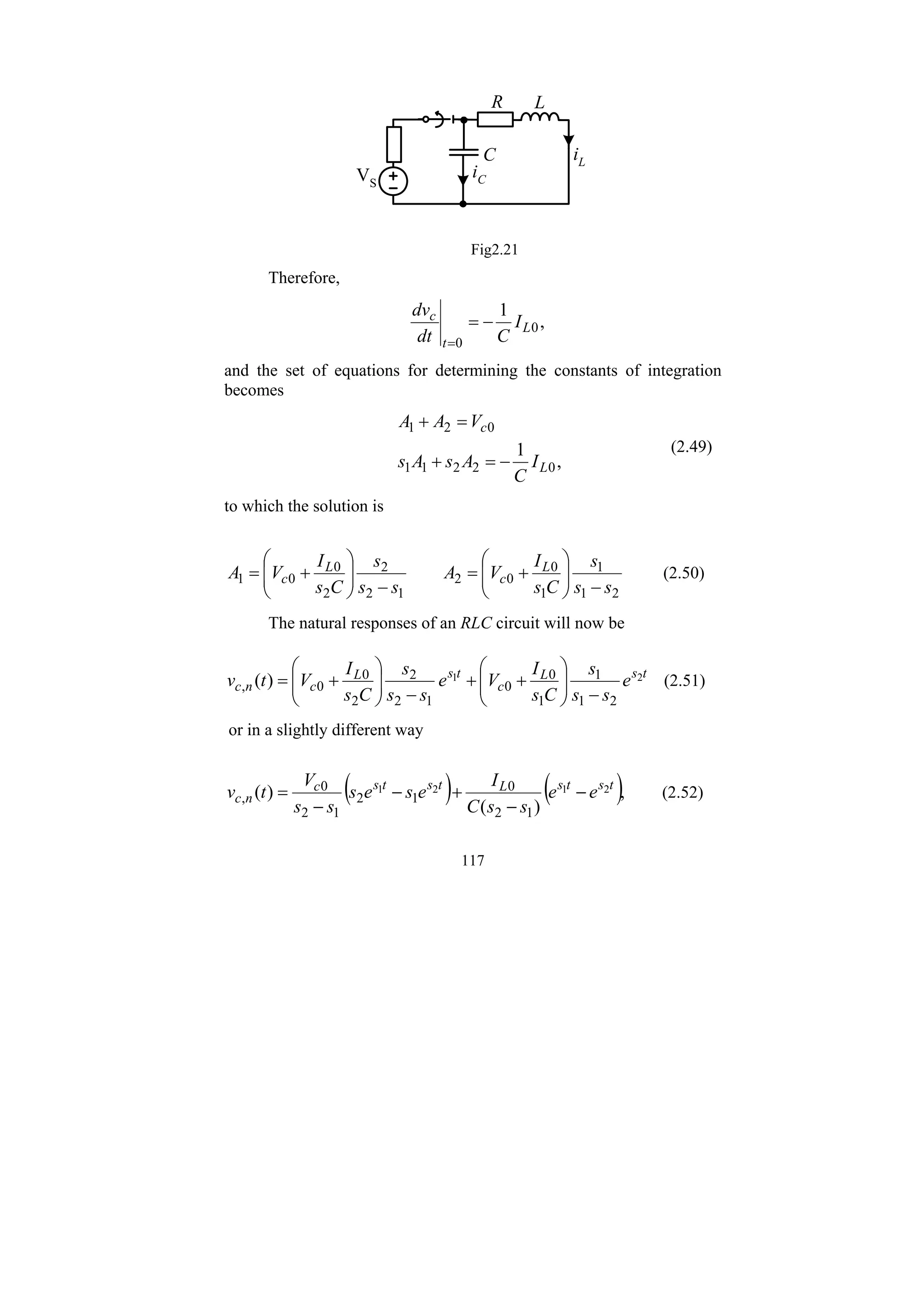 117
R L
C
iC
VS
iL
Fig2.21
Therefore,
,
1
0
0
L
t
c
I
C
dt
dv
−
=
=
and the set of equations for determining the constants of integration
becomes
,
1
0
2
2
1
1
0
2
1
L
c
I
C
A
s
A
s
V
A
A
−
=
+
=
+
(2.49)
to which the solution is
2
1
1
1
0
0
2
1
2
2
2
0
0
1
s
s
s
C
s
I
V
A
s
s
s
C
s
I
V
A L
c
L
c
−
⎟
⎟
⎠
⎞
⎜
⎜
⎝
⎛
+
=
−
⎟
⎟
⎠
⎞
⎜
⎜
⎝
⎛
+
= (2.50)
The natural responses of an RLC circuit will now be
t
s
L
c
t
s
L
c
n
c e
s
s
s
C
s
I
V
e
s
s
s
C
s
I
V
t
v 2
1
2
1
1
1
0
0
1
2
2
2
0
0
, )
(
−
⎟
⎟
⎠
⎞
⎜
⎜
⎝
⎛
+
+
−
⎟
⎟
⎠
⎞
⎜
⎜
⎝
⎛
+
= (2.51)
or in a slightly different way
( ) ( ),
)
(
)
( 2
1
2
1
1
2
0
1
2
1
2
0
,
t
s
t
s
L
t
s
t
s
c
n
c e
e
s
s
C
I
e
s
e
s
s
s
V
t
v −
−
+
−
−
= (2.52)
 