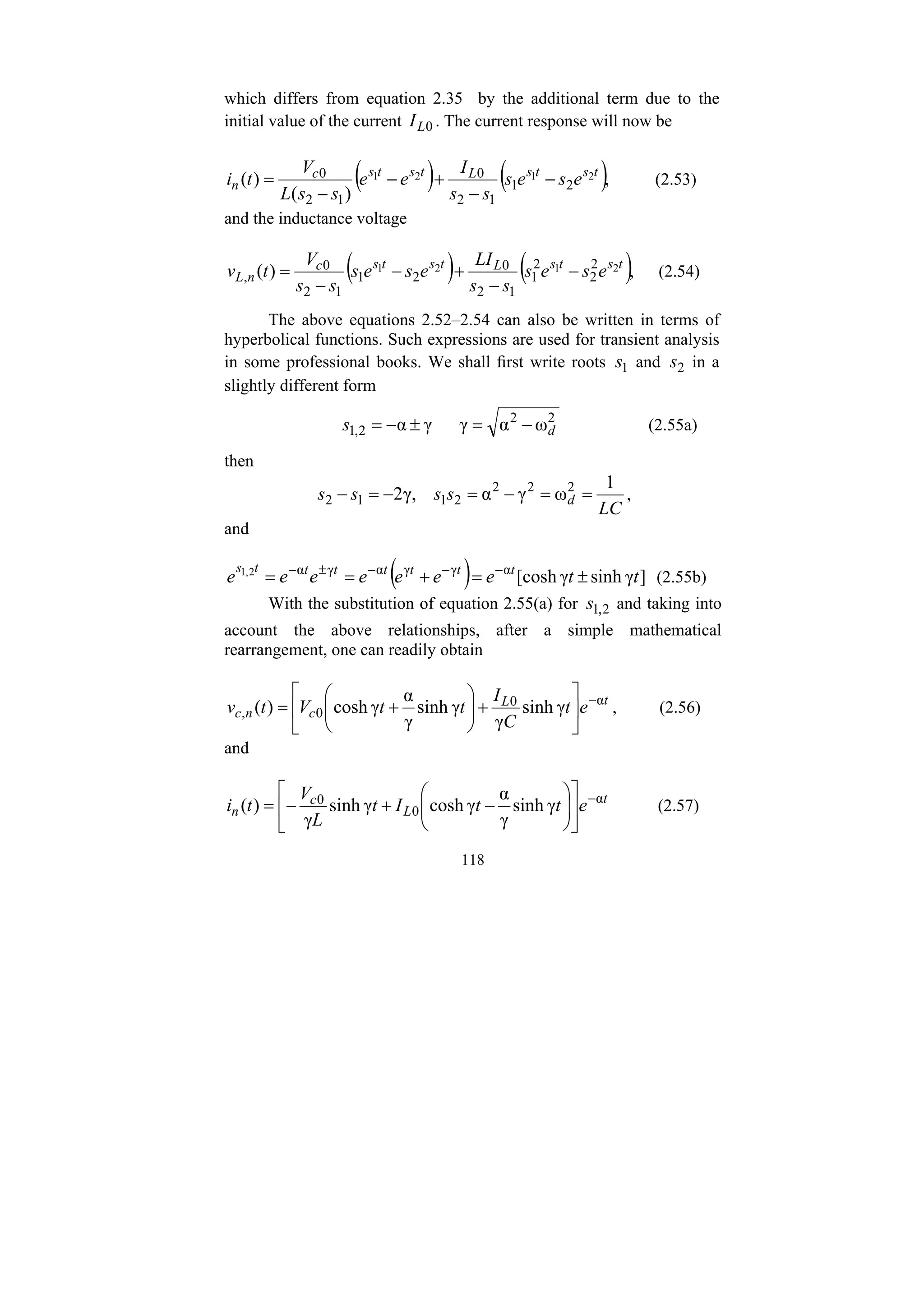 118
which differs from equation 2.35 by the additional term due to the
initial value of the current 0
L
I . The current response will now be
( ) ( ),
)
(
)
( 2
1
2
1
2
1
1
2
0
1
2
0 t
s
t
s
L
t
s
t
s
c
n e
s
e
s
s
s
I
e
e
s
s
L
V
t
i −
−
+
−
−
= (2.53)
and the inductance voltage
( ) ( ),
)
( 2
1
2
1 2
2
2
1
1
2
0
2
1
1
2
0
,
t
s
t
s
L
t
s
t
s
c
n
L e
s
e
s
s
s
LI
e
s
e
s
s
s
V
t
v −
−
+
−
−
= (2.54)
The above equations 2.52–2.54 can also be written in terms of
hyperbolical functions. Such expressions are used for transient analysis
in some professional books. We shall first write roots 1
s and 2
s in a
slightly different form
2
2
2
,
1 ω
α
γ
γ
α d
s −
=
±
−
= (2.55a)
then
LC
s
s
s
s d
1
ω
γ
α
γ,
2 2
2
2
2
1
1
2 =
=
−
=
−
=
− ,
and
( ) ]
γ
sinh
γ
[cosh
α
γ
γ
α
γ
α
2
,
1
t
t
e
e
e
e
e
e
e t
t
t
t
t
t
t
s
±
=
+
=
= −
−
−
±
−
(2.55b)
With the substitution of equation 2.55(a) for 2
,
1
s and taking into
account the above relationships, after a simple mathematical
rearrangement, one can readily obtain
t
L
c
n
c e
t
C
I
t
t
V
t
v α
0
0
, γ
sinh
γ
γ
sinh
γ
α
γ
cosh
)
( −
⎥
⎦
⎤
⎢
⎣
⎡
+
⎟
⎟
⎠
⎞
⎜
⎜
⎝
⎛
+
= , (2.56)
and
t
L
c
n e
t
t
I
t
L
V
t
i α
0
0
γ
sinh
γ
α
γ
cosh
γ
sinh
γ
)
( −
⎥
⎦
⎤
⎢
⎣
⎡
⎟
⎟
⎠
⎞
⎜
⎜
⎝
⎛
−
+
−
= (2.57)
 