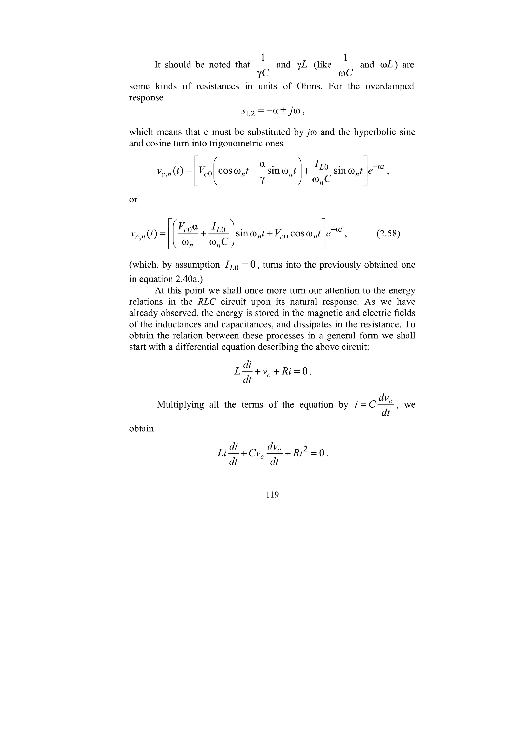 119
It should be noted that
C
γ
1
and L
γ (like
C
ω
1
and L
ω ) are
some kinds of resistances in units of Ohms. For the overdamped
response
ω
α
2
,
1 j
s ±
−
= ,
which means that c must be substituted by jω and the hyperbolic sine
and cosine turn into trigonometric ones
t
n
n
L
n
n
c
n
c e
t
C
I
t
t
V
t
v α
0
0
, ω
sin
ω
ω
sin
γ
α
ω
cos
)
( −
⎥
⎦
⎤
⎢
⎣
⎡
+
⎟
⎟
⎠
⎞
⎜
⎜
⎝
⎛
+
= ,
or
t
n
c
n
n
L
n
c
n
c e
t
V
t
C
I
V
t
v α
0
0
0
, ω
cos
ω
sin
ω
ω
α
)
( −
⎥
⎥
⎦
⎤
⎢
⎢
⎣
⎡
+
⎟
⎟
⎠
⎞
⎜
⎜
⎝
⎛
+
= , (2.58)
(which, by assumption 0
0 =
L
I , turns into the previously obtained one
in equation 2.40a.)
At this point we shall once more turn our attention to the energy
relations in the RLC circuit upon its natural response. As we have
already observed, the energy is stored in the magnetic and electric fields
of the inductances and capacitances, and dissipates in the resistance. To
obtain the relation between these processes in a general form we shall
start with a differential equation describing the above circuit:
0
=
+
+ Ri
v
dt
di
L c .
Multiplying all the terms of the equation by
dt
dv
C
i c
= , we
obtain
0
2
=
+
+ Ri
dt
dv
Cv
dt
di
Li c
c .
 