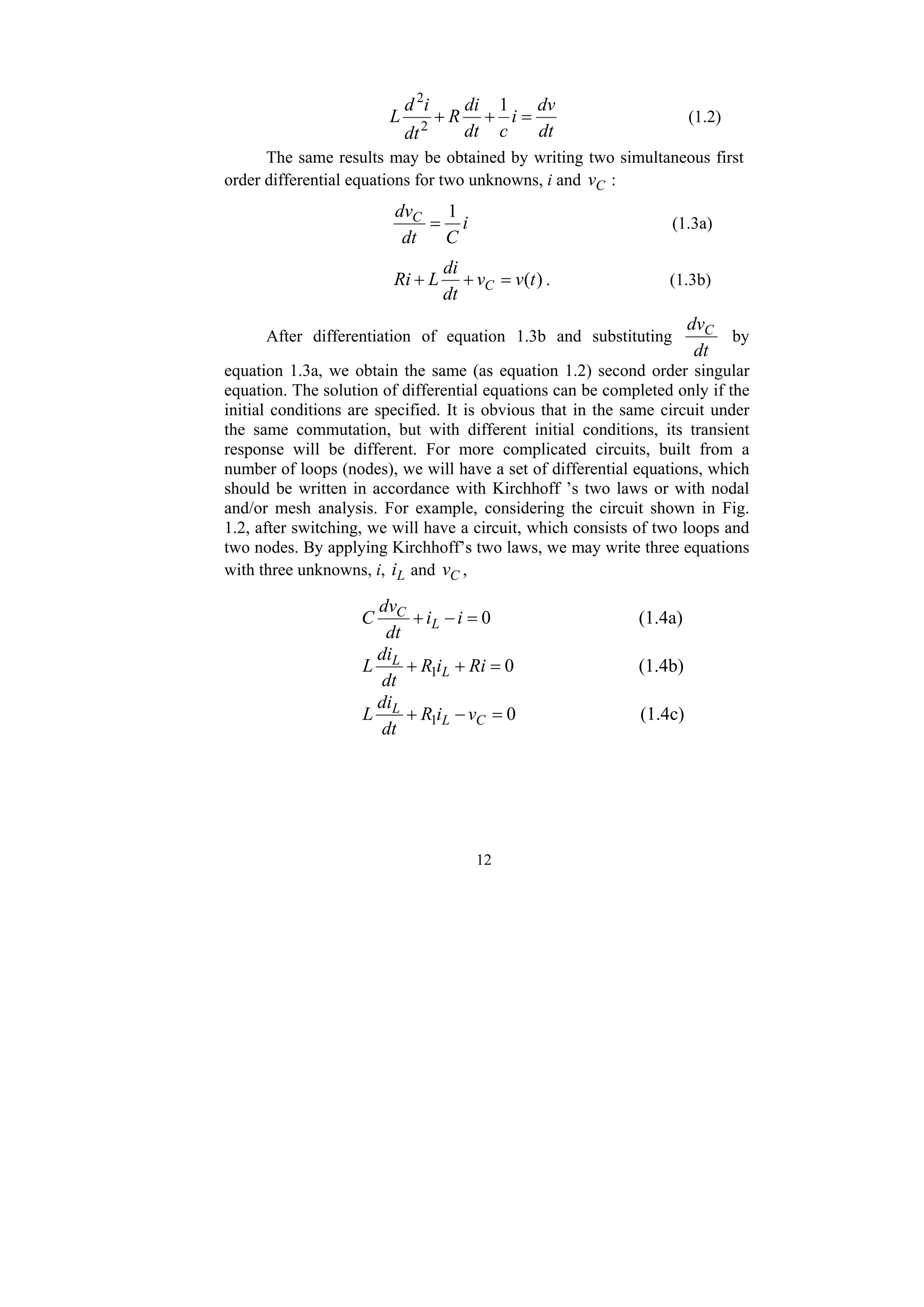 12
dt
dv
i
c
dt
di
R
dt
i
d
L =
+
+
1
2
2
(1.2)
The same results may be obtained by writing two simultaneous first
order differential equations for two unknowns, i and C
v :
i
C
dt
dvC 1
= (1.3a)
)
(t
v
v
dt
di
L
Ri C =
+
+ . (1.3b)
After differentiation of equation 1.3b and substituting
dt
dvC
by
equation 1.3a, we obtain the same (as equation 1.2) second order singular
equation. The solution of differential equations can be completed only if the
initial conditions are specified. It is obvious that in the same circuit under
the same commutation, but with different initial conditions, its transient
response will be different. For more complicated circuits, built from a
number of loops (nodes), we will have a set of differential equations, which
should be written in accordance with Kirchhoff ’s two laws or with nodal
and/or mesh analysis. For example, considering the circuit shown in Fig.
1.2, after switching, we will have a circuit, which consists of two loops and
two nodes. By applying Kirchhoff’s two laws, we may write three equations
with three unknowns, i, L
i and C
v ,
0
=
−
+ i
i
dt
dv
C L
C
(1.4a)
0
1 =
+
+ Ri
i
R
dt
di
L L
L
(1.4b)
0
1 =
−
+ C
L
L
v
i
R
dt
di
L (1.4c)
 